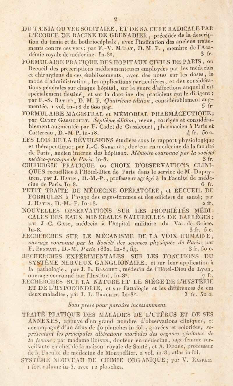 O JJ il TÆNIA OU VER SOLITAIRE , ET DE SA CURE RADICALE PAR L’ÉCORCE DE RACINE DE GRENADIER , précédée de la descrip- tion du tænia et du bothriocéphale, avec l'indication des anciens traite- ments contre ces vers; par F.-Y. Mérat, D. AI. P. , membre de l’Aca- démie royale de médecine ïn-8°. 3 fr. FORMULAIRE PRATIQUE DES HOPITAUX CIVILS DE PARIS , ou Recueil des prescriptions médicamenteuses employées par les médecins et chirurgiens de ces établissements; avec des notes sur les doses, le mode d’administration, les applications particulières, et des considéra- tions générales sur chaque hôpital, sur le genre d’affections auquel il est spécialement destiné, et sur la doctrine des praticiens qui le dirigent ; par F.-S. Ratier, D. AI. P. Quatrième édition , considérablement aug- mentée. i vol. in-18 de 600 pag. 5 fr* FORMULAIRE AIAGISTRAL et AÏÉAIORIAL PHARMACEUTIQUE; par Cadet Gassicourt. Septième édition, revue, corrigée et considéra- blement augmentée par F. Cadet de Gassicourt, pharmacien à Paris et Cotlereau , D.-M P. in-18. 4 ^r- 5o c. LES LOIS DE LA RÉVULSIONS étudiées sous le rapport physiologique et thérapeutique ; par J.-C. Sabatier, docteur en médecine de la faculté de Paris, ancien interne des hôpitaux. Mémoire couronne’ par la société médico-pratique de Paris, in-8. 3 fr. CHIRURGIE PRATIQUE ou CHOIX D’OBSERVATIONS CLINI- QUES recueillies à FHôtel-Dieu de Paris dans le service de AI. Dupuy- tren, pa*r J. Hatin , D.-A1.-P., professeur agrégé à la Faculté de méde- cine de Paris. In-8. 6 fr. PETIT TRAITÉ DE AlÈDEClNE OPÉRATOIRE, et RECUEIL DE FORAIULES à l’nsage des sages-femmes et des officiers de santé; par J. Hathv, D.-M.-P. In~i8. 2 fr,. NOUVELLES OBSERVATIONS SUR LES PROPRIÉTÉS A1ÉDI - CALES DES EAUX A1INÉRALES NATURELLES DE BARRÈGES; par J.-C. Gasc, médecin à Ehôpital militaire du Val - de-Grâce. In-8. 3 fr. 5 c. RECHERCHES SUR LE MÉCANISME DE LA VOIX HUMAINE, ouvrage couronné par la Société des sciences physiques de Paris; par F, Bf.knati, D.-Al. Paris 1832. In-8, fig. 3 fr. 5o c. RECHERCHES EXFÉRIAIENTALES SUR LES FONCTIONS DU SYSTÈAIE NERVEUX GANGLION AIRE , et sur leur application à la pathologie , par J. L. Brachet , médecin de l’Hôtel-Dieu de Lyon, ouvrage couronné par l’Institut, in-8°. 7 fr. RECHERCHES SUR LA NATURE ET LE SIÈGE DE L’HYSTÉRIE ET DE L’HYPOCONDRIE, et sur l’analogie et les différences de ces deux maladies , par J. L. Brachet. In-8°. 3 fr. 5o c, Sous prese pour paraître incessamment. TRAITÉ PRATIQUE DES AI AL AD IES DE L’UTÉRUS ET DE SES ANNEXES, appuyé d’un grand nombre d’observations cliniques, et accompagné d’un atlas de 4o planches in fol., gravées et coloriées j re- présentant les principales altérations morbides des organes génitaux de La femme', par madame Boivin, docteur en médecine, sage-femme sur- veillante en chef de la maison royale de Santé , et A. Dcgès, professeur delà Faculté de médecine de Alontpellier. 2 vol. in-8, atlas in-fol. SYSTÈME NOUVEAU DE CHIMIE ORGANIQUE; par V. Raspail i fort volume in-3. avec 12 planches.