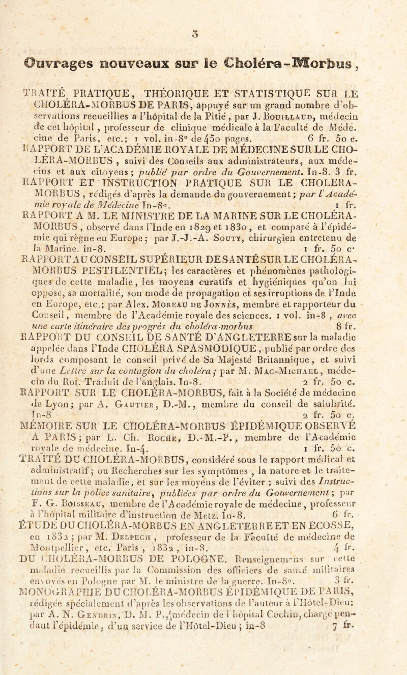 Ouvrages nouveaux sur le Choléra - Morbus, TRAITÉ PRATIQUE, THÉORIQUE ET STATISTIQUE SUR LE CHOLÉRA»MORBUS DE PARIS, appuyé sur un grand nombre d1 ob- servations recueillies a l’hôpital de la Pitié , par J. Bouïllaud, médecin de cet hôpital , professeur de clinique médicale à la Faculté de Médë. cine de Paris, etc.; i vol. in 8° de 4'5o pages. 6 fr. 5 oc. RAPPORT DE L’ACADÉMIE ROYALE DE MÉDECINE SUR LE CHO- LERA-MORBUS , suivi des Conseils aux administrateurs, aux méde- cins et aux citoyens; publié par ordre du Gouvernement. In-S. 3 fr. RAPPORT ET INSTRUCTION PRATIQUE SUR LE CHOLERA- MORBUS , rédigés d’après la demande du gouvernement; par l'Acadé- mie royale de Médecine In-8°. ï fr. RAPPORT A M. LE MINISTRE DE LA MARINE SUR LE CHOLÉRA- MORBUS , observé dans l’Inde en 1829 et i83o , et comparé à i’e'pidé- mie qui règne eu Europe ; par J.-J.-A. Souty, chirurgien entretenu de la Marine, in-8. 1 fr. 5o c* RAPPORT AU CONSEIL SUPÉRIEUR DE SANTÉ SUR LE CHOLÉRA» MORBUS PESTILENTIEL; les caractères et phénomènes pathologi- ques de cette maladie, les moyens curatifs et hygiéniques qu’on lui oppose, sa mortalité, son mode de propagation et ses irruptions de l’Inde en Europe, etc.; par Alex. Moreau de Jonnès, membre et rapporteur du Conseil, membre de l’Académie royale des sciences. 1 vol. in-B , avec une carie itinéraire des progrès du choléra-morbus 8 fr. RAPPORT DU CONSEIL DE SANTÉ D’ANGLETERRE sur la maladie appelée dans l’Inde CHOLÉRA SPASMODIQUE , publié par ordre des lords composant le conseil privé de Sa Majesté Britannique, et suivi d’une Lettre sur la contagion du choléra,* par M. Mac-Michael , méde- cin du Roi. Traduit de l’anglais. In-8. 2 fr. 5o c. RAPPORT SUR LE CHOLÉRA-MORBUS, fait à la Société de médecine •le Lyon ; par A. Gautier, D.-M., membre du conseil de salubrité. In-8 2 fr. 5o c. MÉMOIRE SUR LE CHOLÉRA-MORBUS ÉPIDÉMIQUE OBSERVÉ À PARIS ; par L. Ch. Roche, D.-M.-P., membre de l’Académie royale de médecine. U1-4. 1 fr- 5o c. TRAITÉ DU CHOLÉRA-MORBUS, considéré sous le rapport médical et administratif; ou Recherches sur les symptômes , la nature et le traite- ment de cette maladie, et sur les moyens de l’éviter ; suivi des Instruc- tions sur la police sanitaire, publiées par ordre du Gouvernement’, par F. G. Boisseau, membre de l’Académie royale de médecine, professeur à l’hôpital militaire d’instruction de Metz. In-8. 6 fr. ETUDE DU CHOLERA-MORBUS EN ANGLETERRE ET EN ECOSSE, en 1 83a ; par M. Delpech , professeur de la Faculté de médecine de Montpellier, etc. Paris, i832, in-8. 4 fr* DU CHOLÉRA-MORBUS DE POLOGNE. Rcnseignenmas sur cette maladie recueillis par la Commission des officiers de savué militaires envoyés en Pologne par M. le ministre tîe la guerre. In-8°. 3 fr. MONOGR'ÂPIIIE DU CHOLÉRA-MORBUS ÉPIDÉMIQUE DE PARIS, rédigée spécialement d’après les observations de l’auteur à i’Hôtel-Dieu; par A. N. Gendruv, D. M. P,^médecin de 1 hôpital Cochin, charge pen- dant P épidémie, d’un service de Pllôtel-Dieu ; iu-8 7 fr*