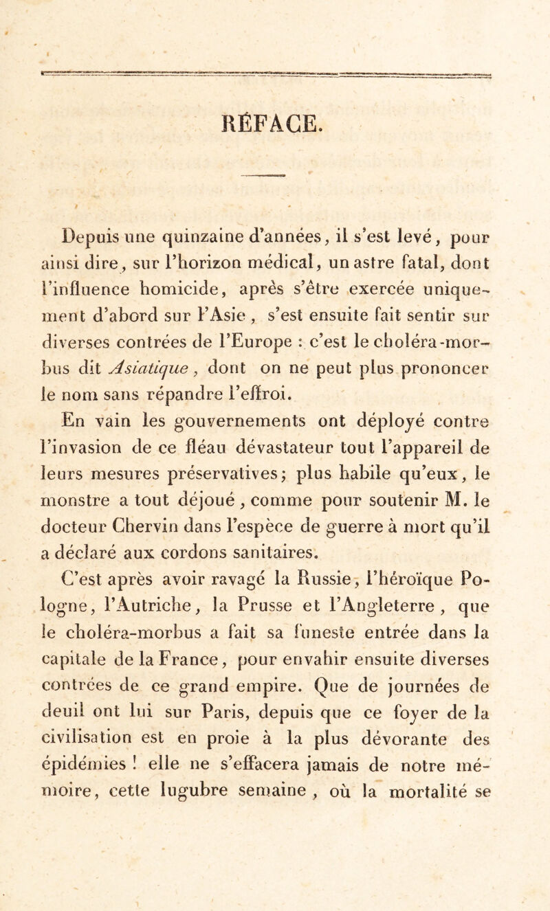 RÉFACE. Depuis une quinzaine d’années, il s’est levé, pour ainsi dire, sur l’horizon médical, un astre fatal, dont l’influence homicide, après s’être exercée unique- ment d’abord sur F Asie , s’est ensuite fait sentir sur diverses contrées de l’Europe : c’est le choléra-mor- bus dit Asiatique, dont on ne peut plus prononcer le nom sans répandre l’effroi. En vain les gouvernements ont déployé contre l’invasion de ce fléau dévastateur tout l’appareil de leurs mesures préservatives; plus habile qu’eux, le monstre a tout déjoué , comme pour soutenir M. le docteur Chervin dans l’espèce de guerre à mort qu’il a déclaré aux cordons sanitaires,, C’est après avoir ravagé la Russie, l’héroïque Po- logne, l’Autriche, la Prusse et l’Angleterre, que le choléra-morbus a fait sa funeste entrée dans la capitale de la France, pour envahir ensuite diverses contrées de ce grand empire. Que de journées de deuil ont lui sur Paris, depuis que ce foyer de la civilisation est en proie à la plus dévorante des épidémies ! elle ne s’effacera jamais de notre mé- moire, cette lugubre semaine , où la mortalité se