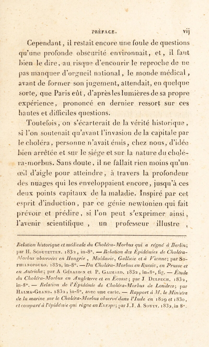 Cependant, il restait encore une fouie de questions qu’une profonde obscurité environnait, et, il faut bien le dire, au risque d’encourir îe reproche de ne pas manquer d’orgueil national, le monde médical , avant de former son jugement, attendait, en quelque sorte, que Paris eut, d’après les lumières de sa propre expérience, prononcé en dernier ressort sur ces hautes et difficiles questions. Toutefois, on s’écarterait de la vérité historique, si l’on soutenait qu’avant l’invasion de la capitale par le choléra, personne n’avait émis, chez nous, d’idée bien arrêtée et sur le siège et sur la nature du cho.ié- ra-morbus. Sans doute , il ne fallait rien moins qu’un œii d’aigle pour atteindre, à travers la profondeur des nuages qui les enveloppaient encore, jusqu’à ces deux points capitaux de la maladie. Inspiré par cet esprit d’induction , par ce génie newtonien qui fait prévoir et prédire, si l’on peut s'exprimer ainsi, l’avenir scientifique , un professeur illustre , Relation historique et médicale du Choléra- Morhus qui a régné à Berlin ; par H. Scoutetten. i83^ , in-8°. —Relation des Epidémies de Choléra- Moi bus observées en Hongrie , Moldavie, Galhcie et à Mienne’, par So- fhianopol-lo. i832, in-8°. —Du Choléra-Morhus en Russie, en Prusse et en Autriche; par A Gérard>n et P. Gaimard. iS32 , in-8°, fig. —Élude du Choléra-Morhus en Angleterre et en Écosse j par J Delpech. 1 S3 a , in-8°. — Relation de VÉpidémie de Choléra-Morhus de Londres; par Hàlma-Grand. 1882 , in-8°, avec une carte. — Rapport à M. le Ministre </e la marine sur le Choléra-Morhus observé dans V Inde en 1829 et i83o, et comparé à l'épidémie qui règne en Europe-, par J. J. A, Souty. 183a, in 8\