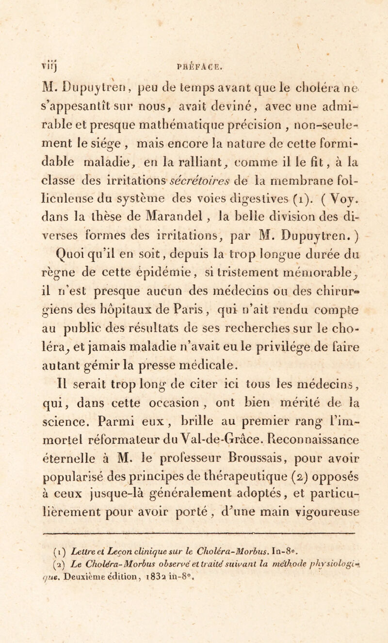 viij préface. M. Dupuylren, peu de temps avant que le choléra ne s’appesantît sur nous, avait deviné, avec une admi- rable et presque mathématique précision , non-seule- ment le siège , mais encore la nature de cette formi- dable maladie, en la ralliant, comme il le fit, à la classe des irritations sécrétoires de la membrane fol- liculeuse du système des voies digestives (i). ( Voy. dans la thèse de Marandel, la belle division des di- verses formes des irritations, par M. Dupuytren. ) Quoi qu’il en soit, depuis la trop longue durée du règne de cette épidémie, si tristement mémorable^ il n’est presque aucun des médecins ou des chirur® giens des hôpitaux de Paris , qui n’ait rendu compte au public des résultats de ses recherches sur le cho- léra^ et jamais maladie n’avait eu le privilège de faire autant gémir la presse médicale. 11 serait trop long de citer ici tous les médecins, qui, dans cette occasion , ont bien mérité de la science. Parmi eux , brille au premier rang l’im- mortel réformateur du Yal-de-Grâce. Pieconnaissance éternelle à M. le professeur Broussais, pour avoir popularisé des principes de thérapeutique (2) opposés à ceux jusque-là généralement adoptés, et particu- lièrement pour avoir porté, dhme main vigoureuse (1) Lettre et Leçon clinique sur le Choléra-Morbus. In-8°. (2) Le Choléra-Morbus observé et traité suivant la méthode physiologie que. Deuxième édition, i83a iu-80.