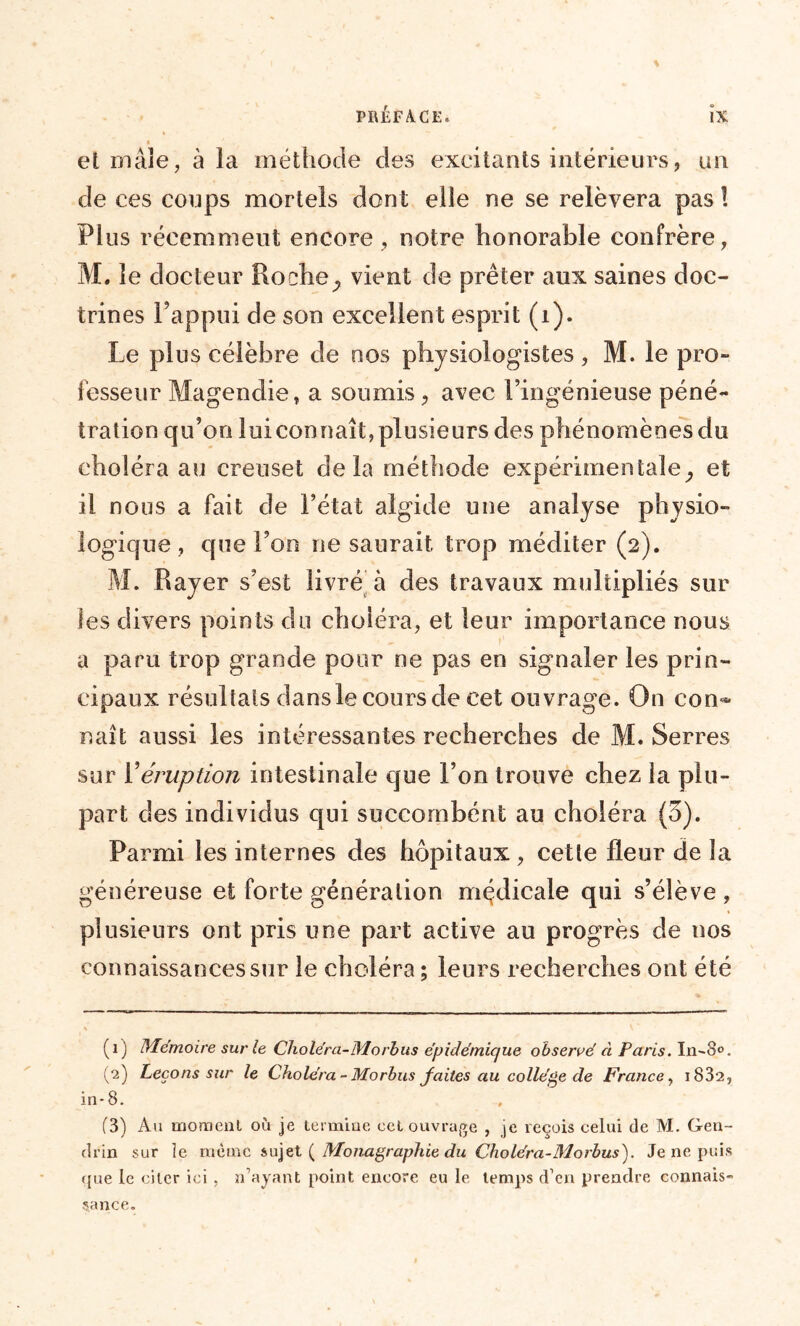 et mâle, à la méthode des excitants intérieurs, un de ces coups mortels don t elle ne se relèvera pas ! Plus récemmeut encore, notre honorable confrère, M. le docteur Roche> vient de prêter aux saines doc- trines l’appui de son excellent esprit (i). Le plus célèbre de nos physiologistes, M. le pro- fesseur Magendie, a soumis, avec l’ingénieuse péné- tration qu’on lui con naît, plusieurs des phénomènes du choléra au creuset delà méthode expérimentale^ et il nous a fait de l’état algide une analyse physio- logique, que l’on ne saurait trop méditer (2). M. Rayer s’est livré à des travaux multipliés sur les divers points du choléra, et leur importance nous a paru trop grande pour ne pas en signaler les prin- cipaux résultats dansle cours de cet ouvrage. On con<* naît aussi les intéressantes recherches de M. Serres sur Y éruption intestinale que l’on trouve chez la plu- part des individus qui succornbént au choléra (3). Parmi les internes des hôpitaux , cette fleur de la généreuse et forte génération médicale qui s’élève , plusieurs ont pris une part active au progrès de nos connaissances sur le choléra ; leurs recherches ont été (1) Mémoire sur le Choléra-Morbus épidémique observé à Paris. In-o°. (2) Leçons sur le Choléra- Mo rbus faites au collège de France, 1832, in-8. (3) Au moment où je termine cet ouvrage , je reçois celui de M. Gen~ drin sur le meme sujet ( Monagraphie du Choléra-31orbus). Je ne puis (pie le citer ici . n’ayant point encore eu le temps d’en prendre connais- sance.