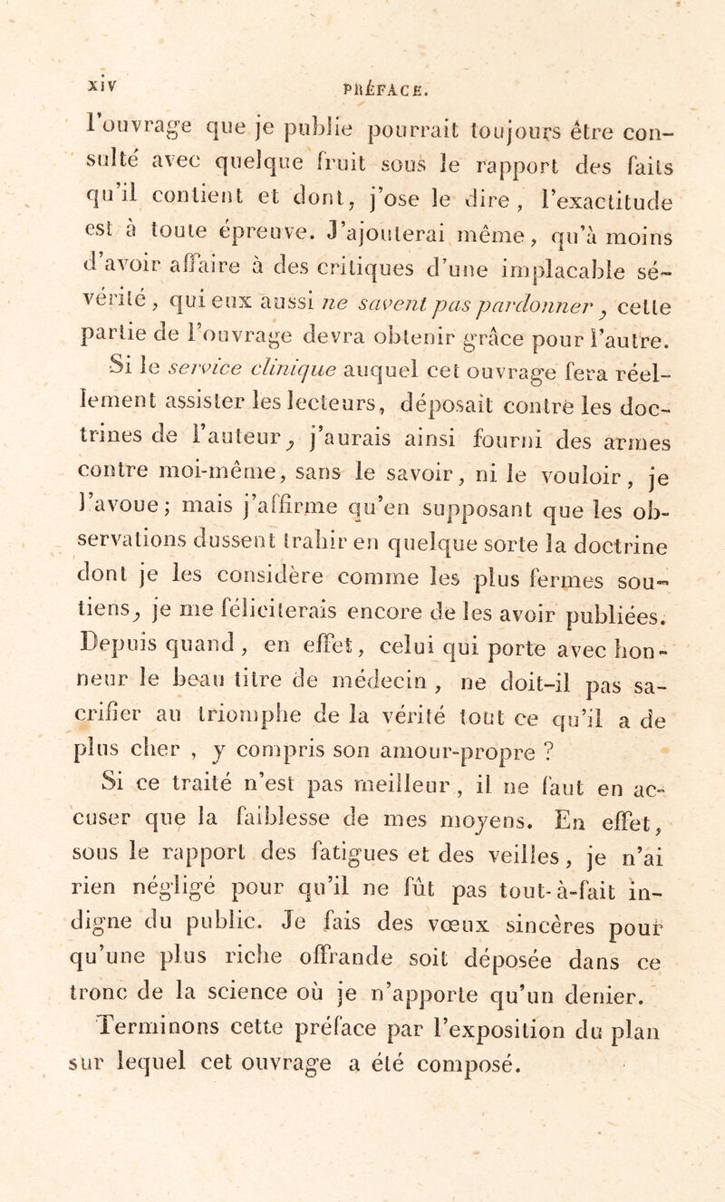 XJV PîlÉFÀCE. 1 ouvrage que je publie pourrait toujours être con- sulte avec quelque fruit sous le rapport des faits qu’il contient et dont, j’ose le dire, l’exactitude est a toute épreuve. J’ajouterai même, qu’à moins d avoir afiaire à des critiques d une implacable sé~ véiité , qui eux aussi ne savent pas pardonner y cette partie de 1 ouvrage devra obtenir grâce pour l’autre. Si le service clinique auquel cet ouvrage fera réel- lement assister les lecteurs, déposait contre les doc- trines de l'auteur^ j’aurais ainsi fourni des armes contre moi-même, sans le savoir, ni le vouloir, je 1 avoue; mais j’affirme qu’en supposant que les ob- servations dussent trahir en quelque sorte la doctrine dont je les considère comme les plus fermes sou- tiens^ je nie féliciterais encore de les avoir publiées. Depuis quand, en effet, celui qui porte avec hon- neur le beau titre de médecin , ne doit-il pas sa- crifier au triomphe de la vérité tout ce qu’il a de plus cher , y compris son amour-propre ? Si ce traité n’est pas meilleur, il ne faut en ac- cuser que la faiblesse de mes moyens. En effet, sous le rapport des fatigues et des veilles, je n’ai rien négligé pour qu’il ne fût pas tout-à-fait in- digne du public. Je fais des vœux sincères pour qu’une plus riche offrande soit déposée dans ce tronc de la science où je n’apporte qu’un denier. Terminons cette préface par l’exposition du plan sur lequel cet ouvrage a été composé.