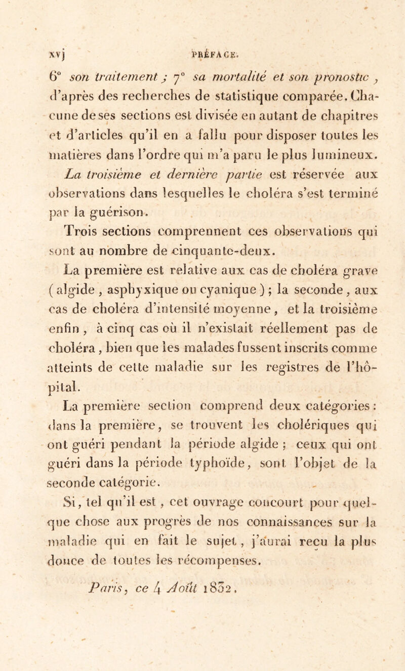 6° son traitement j y0 sa mortalité et son pronostic y d’après des recherches de statistique comparée. Cha- cune de ses sections est divisée en autant de chapitres et d’articles qu’il en a fallu pour disposer toutes les matières dans l’ordre qui m’a paru le plus lumineux. La troisième et dernière partie est réservée aux observations dans lesquelles le choléra s’est terminé par la guérison. Trois sections comprennent ces observations qui sont au nombre de cinquante-deux. La première est relative aux cas de choléra grave ( algide , asphyxique ou cyanique ) ; la seconde , aux cas de choléra d’intensité moyenne , et la troisième enfin , à cinq cas où il n’existait réellement pas de choléra, bien que les malades fussent inscrits comme atteints de cette maladie sur les registres de l’hô- pital. La première section comprend deux catégories : dans la première, se trouvent les cholériques qui ont guéri pendant la période algide ; ceux qui ont guéri dans la période typhoïde, sont l’objet de la seconde catégorie. Si, tel qu’il est , cet ouvrage concourt pour quel- que chose aux progrès de nos connaissances sur la maladie qui en fait le sujet , j’aurai reçu la plus douce de toutes les récompenses. Paris, ce 4 Août 1802,