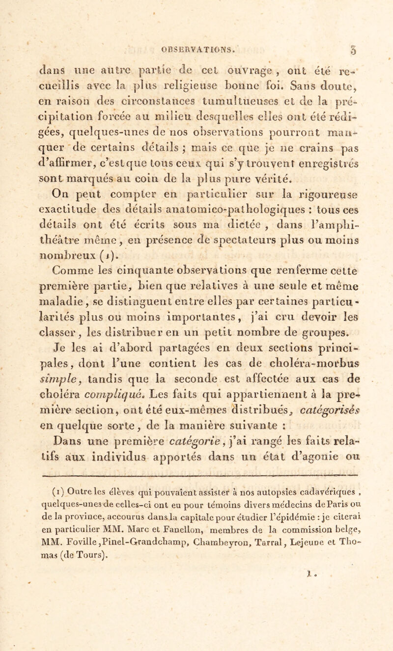 dans une autre partie de cel ouvrage , ont été re- cueillis avec la pi us religieuse bonne foi. Sans doute, en raison des circonstances tumultueuses et de la pré- cipitation forcée au milieu desquelles elles ont été rédi- gées, quelques-unes de nos observations pourront man- quer de certains détails ; mais ce que je ne crains pas d’affirmer, c’estque tous ceux qui s’y trouvent enregistrés sont marqués au coin de la plus pure vérité. On peut compter en particulier sur la rigoureuse exactitude des détails anatomico-palhologîques : tous ces détails ont été écrits sous ma dictée , dans l’amplii- théàtre même, en présence de spectateurs plus ou moins nombreux (i). Comme les cinquante observations que renferme cette première partie, bien que relatives à une seule et même maladie, se distinguent entre elles par certaines particu- larités plus ou moins importantes, j’ai cm devoir les classer, les distribuer en un petit nombre de groupes. Je les ai d’abord partagées en deux sections princi- pales, dont l’une contient les cas de choléra-morbus simple, tandis que la seconde est affectée aux cas de choléra compliqué. Les faits qui appartiennent à la pre- mière section, ont été eux-mêmes distribués, catégorisés en quelque sorte, de la manière suivante : Dans une première catégorie, j’ai rangé les faits rela- tifs aux individus apportés dans lin état d’agonie ou (i) Outre les élèves qui pouvaient assister à nos autopsies cadavériques , quelques-unes de celles-ci ont eu pour témoins divers médecins de Paris ou de la province, accourus dans la capitale pour étudier l’épidémie : je citerai en particulier MM. Marc et Fanellon, membres de la commission belge, MM. Foville,Pinel-Grandcbamp, Ghambeyron, Tarral, LejeuDe et Tho- mas (de Tours).