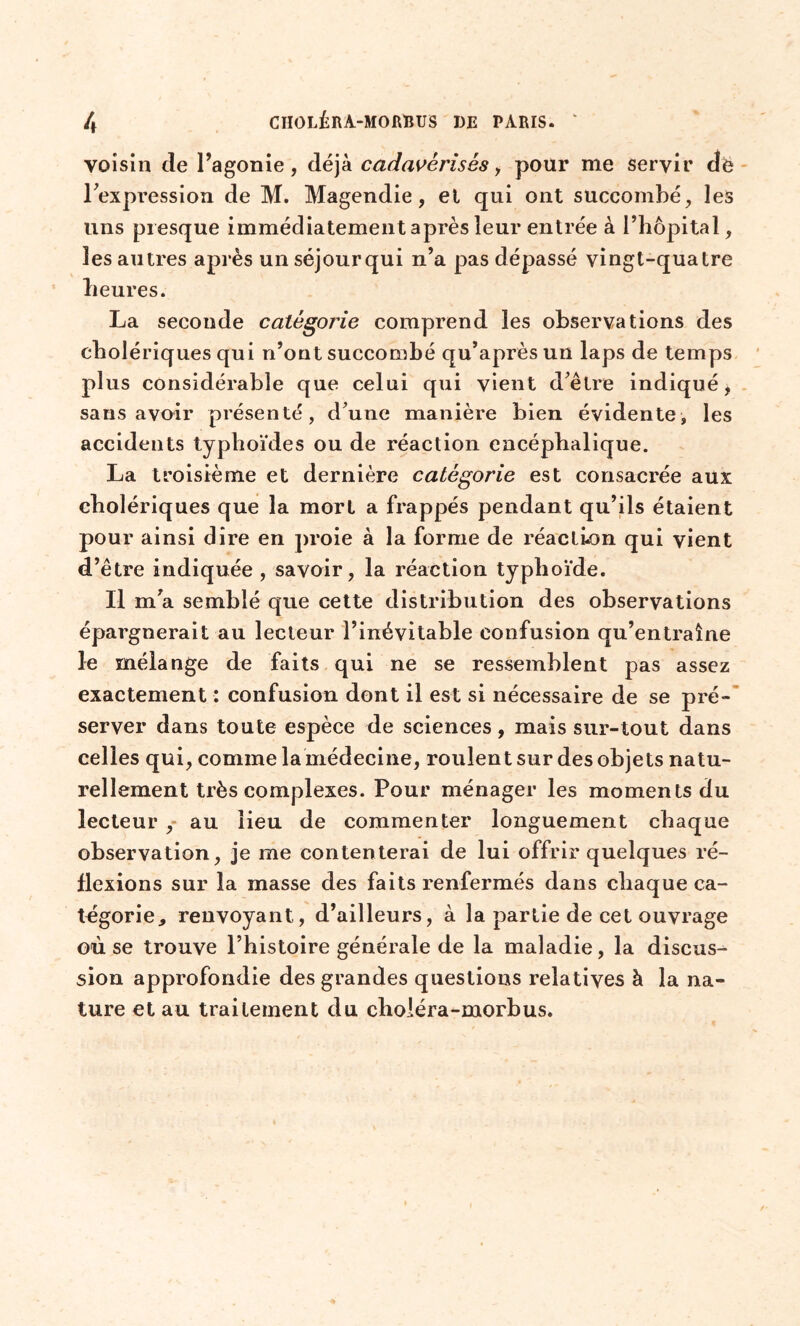 voisin de l’agonie, déjà cadavèrisès, pour me servir dé l’expression de M. Magendie, et qui ont succombé, les uns presque immédiatement après leur entrée à l’hôpital, les autres après unséjourqui n’a pas dépassé vingt-quatre heures. La seconde catégorie comprend les observations des cholériques qui n’ont succombé qu’après un laps de temps plus considérable que celui qui vient d’être indiqué, sans avoir présenté, d’une manière bien évidente, les accidents typhoïdes ou de réaction encéphalique. La troisième et dernière catégorie est consacrée aux cholériques que la mort a frappés pendant qu’ils étaient pour ainsi dire en proie à la forme de réaction qui vient d’être indiquée , savoir, la réaction typhoïde. Il m’a semblé que cette distribution des observations épargnerait au lecteur l’inévitable confusion qu’entraîne le mélange de faits qui ne se ressemblent pas assez exactement : confusion dont il est si nécessaire de se pré- server dans toute espèce de sciences, mais sur-tout dans celles qui, comme la médecine, roulent sur des objets natu- rellement très complexes. Pour ménager les moments du lecteur , au lieu de commenter longuement chaque observation, je me contenterai de lui offrir quelques ré- flexions sur la masse des faits renfermés dans chaque ca- tégorie^ renvoyant, d’ailleurs, à la partie de cet ouvrage où se trouve l’histoire générale de la maladie, la discus- sion approfondie des grandes questions relatives à la na- ture et au traitement du choiéra-morbus.