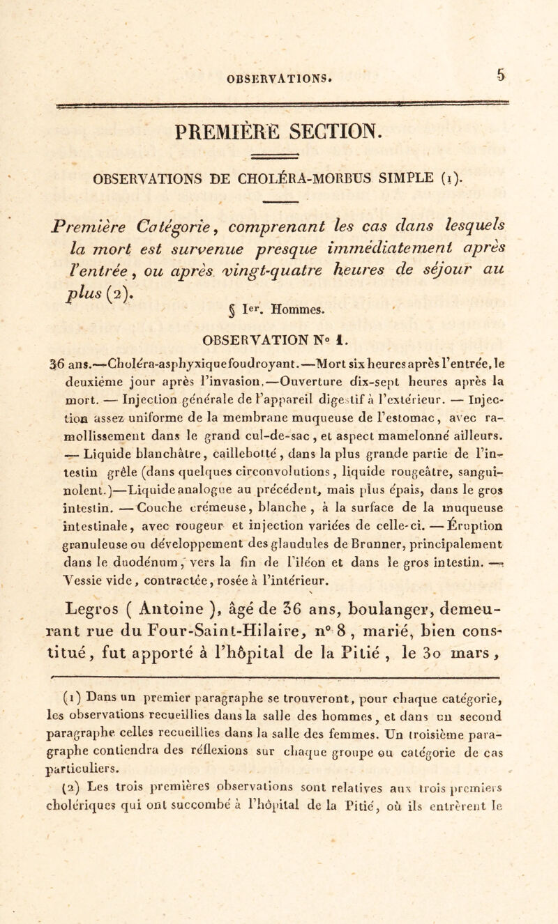 PREMIÈRE SECTION. OBSERVATIONS DE CHOLÉRA-MORBUS SIMPLE (i)- Première Catégorie, comprenant les cas dans lesquels la mort est survenue presque immédiatement après Ventrée , ou après vingt-quatre heures de séjour au plus (2). § 1er. Hommes. OBSERVATION N° i. 56 ans.—^Choléra-asphyxique foudroyant.—Mort six heures après Rentrée, le deuxième jour après l’invasion,—Ouverture dix-sept heures après la mort. — Injection générale de l’appareil digestif à l’extérieur. — Injec- tion assez uniforme de la membrane muqueuse de l’estomac, avec ra- mollissement dans le grand cul-de-sac , et aspect mamelonné' ailleurs. -— Liquide blanchâtre, caillebotte', dans la plus grande partie de l’in- testin grêle (dans quelques circonvolutions, liquide rougeâtre, sangui- nolent.)—Liquide analogue au précédent, mais plus e'pais, dans le gros intestin. —Couche crémeuse, blanche, à la surface de la muqueuse intestinale, avec rougeur et injection variées de celle-ci.—Éruption granuleuse ou développement desglaudules de Brunner, principalement dans le duodénum,'vers la fin de l’iléon et dans le gros intestin. —» Vessie vide, contractée, rosée à l’intérieur. \ Legros ( Antoine ), âgé de 36 ans, boulanger, demeu- rant rue du Four-Saint-Hilaire, n° 8 , marié, bien cons- titué, fut apporté à l’hôpital de la Pitié , le 3o mars, (1) Dans un premier paragraphe se trouveront, pour chaque catégorie, les observations recueillies dans la salle des hommes ? et dans un second paragraphe celles recueillies dans la salle des femmes. Un troisième para- graphe contiendra des réflexions sur chaque groupe ou catégorie de cas particuliers. (2) Les trois premières observations sont relatives aux trois premiers cholériques qui orU succombé à l’hôpital de la Pitié, où ils entrèrent le