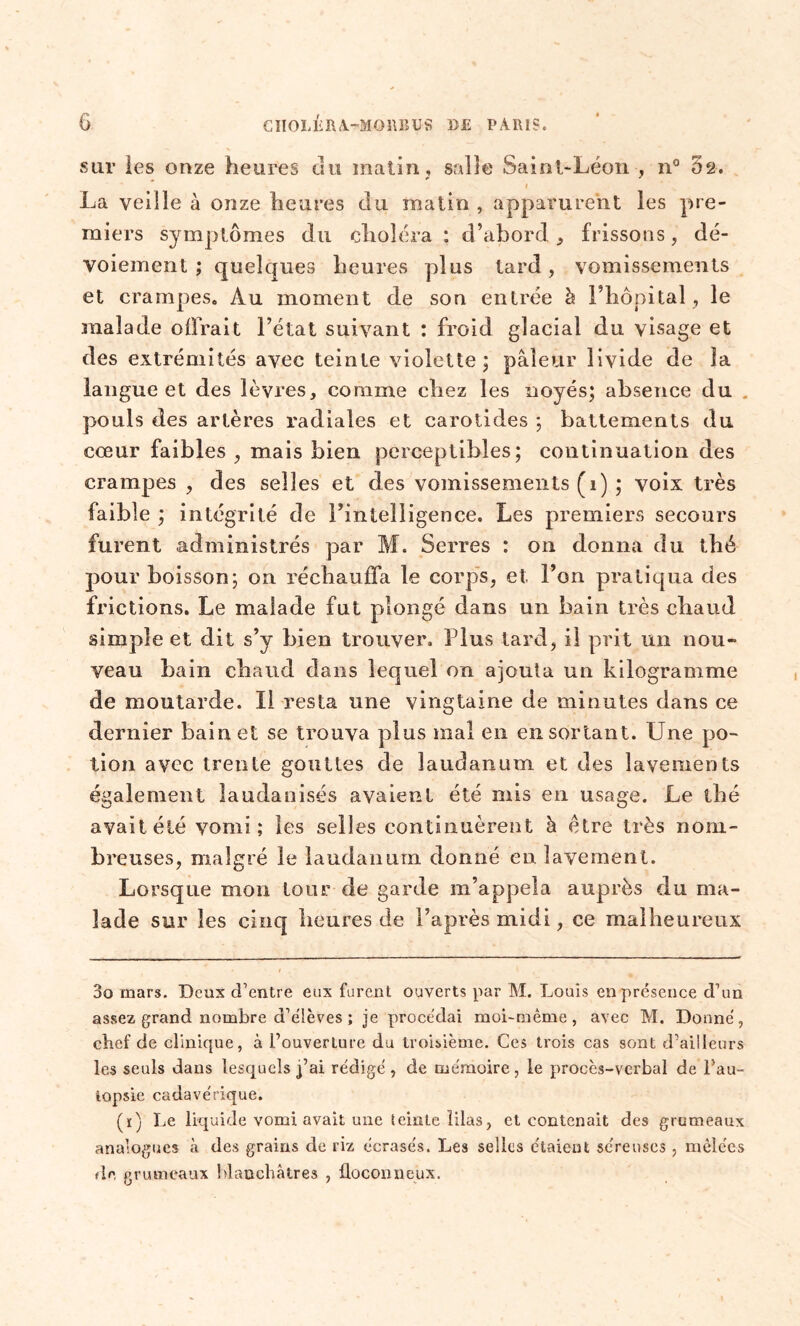 sur les onze heures du matin, salle Saint-Léon , n° 52. 1 La veille à onze heures du matin , apparurent les pre- miers symptômes du choléra : d’abord , frissons, dé- voiement ; quelques heures plus tard, vomissements et crampes. Au moment de son entrée à l’hôpital, le malade offrait l’état suivant : froid glacial du visage et des extrémités avec teinte violette; pâleur livide de îa langue et des lèvres, comme chez les noyés; absence du pouls des artères radiales et carotides ; battements du cœur faibles , mais bien perceptibles; continuation des crampes , des selles et des vomissements (1) ; voix très faible ; intégrité de rintelligence. Les premiers secours furent administrés par M. Serres : on donna du thé pour boisson; on réchauffa le corps, et l’on pratiqua des frictions. Le malade fut plongé dans un bain très chaud simple et dit s’y bien trouver. Plus tard, il prit un nou- veau bain chaud dans lequel on ajouta un kilogramme de moutarde. Il resta une vingtaine de minutes dans ce dernier bain et se trouva plus mal en en sortant. Une po- tion avec trente gouttes de laudanum et des lavements également laudanisés avaient été mis en usage. Le thé avait été vomi; les selles continuèrent à être très nom- bi ’euses, malgré le laudanum donné en lavement. Lorsque mon tour de garde m’appela auprès du ma- lade sur les cinq heures de l’après midi, ce malheureux 3o mars. Deux d’entre eux furent ouverts par M. Louis en présence d’un assez grand nombre d’élèves ; je procédai moi-même, avec M. Donné, chef de clinique, à l’ouverture du troisième. Ces trois cas sont d’ailleurs les seuls dans lesquels fai rédigé, de mémoire, le procès-verbal de l’au- lopsie cadavérique. (ï) Le liquide vomi avait une teinte filas, et contenait des grumeaux analogues à des grains de riz écrasés. Les selles étaient séreuses, mêlées #le grumeaux blanchâtres , floconneux.