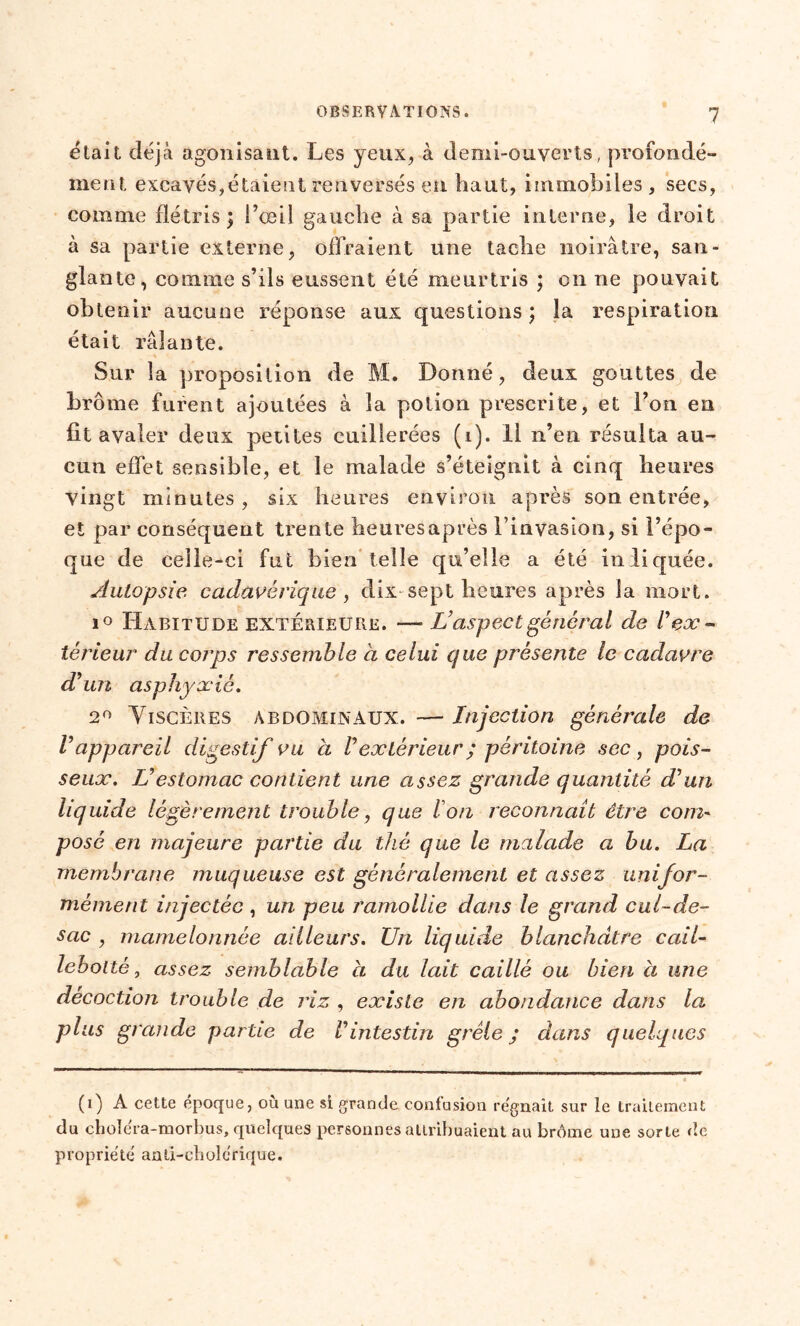 était déjà agonisant. Les yeux, à demi-ouverts, profondé- ment excavés,étaient renversés en haut, immobiles, secs, comme flétris; l’œil gauche à sa partie interne, le droit à sa partie externe, offraient une tache noirâtre, san- glante, comme s’ils eussent été meurtris ; on ne pouvait obtenir aucune réponse aux questions ; la respiration était râlante. Sur la proposition de M. Donné, deux gouttes de brome furent ajoutées à la potion prescrite, et l’on eu fit avaler deux petites cuillerées (i). Il n’en résulta au- cun effet sensible, et le malade s’éteignit cà cinq heures vingt minutes, six heures environ après son entrée, et par conséquent tren te heures après l’invasion, si l’épo- que de celle-ci fut bien telle qu’elle a été indiquée. Autopsie, cadavérique , dix sept heures après la mort. i° Habitude extérieure. —■ L’aspect général de l’ex- iérieur du corps ressemble à celui que présente le cadavre d’un asphyxié. 2° Viscères abdominaux. — Injection générale de V appareil digestif vu à Vextérieur ; péritoine sec , pois- seux. L’estomac contient une assez grande quantité d’un liquide légèrement trouble, que Ion reconnaît être com~ posé en majeure partie du thé que le malade a bu. La membrane muqueuse est généralement et assez unifor- mément injectée , un peu ramollie dans le grand cul-de- sac , mamelonnée ailleurs. Un liquide blanchâtre cail- lebolté, assez semblable a du lait caillé ou bien à une décoction trouble de riz , existe en abondance dans la plus grande partie de l’intestin grêle; dans quelques (i) A cette époque, ou une si grande confusion régnait sur le traitement du choléra-morbus, quelques personnes attribuaient au brome une sorte de p ro prié té an ti-ch ol é r iq ue.