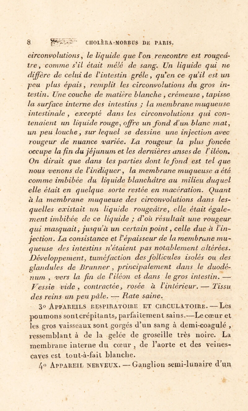 circonvolutions, le liquide que Von rencontre est rougeâ- tre, comme s'il était mêlé de sang. Un liquide qui ne diffère de celui de /’intestin grêle, quen ce qu’il est un peu plus épais, remplit les circonvolutions du gros in- testin. Une couche de matière blanche , crémeuse , tapisse la surface interne des intestins ; la membrane muqueuse intestinale , excepté dans les circonvolutions qui con- tenaient un liquide rouge, offre un fond d’un blanc mat, un peu louche, sur lequel se dessine une injection avec rougeur de nuance variée. La rougeur la plus foncée occupe la fin du jéjunum et les dernières anses de l’iléon. On dirait que dans les parties dont le fond est tel que nous venons de l’indiquer, la membrane muqueuse a été comme imbibée du liquide blanchâtre au milieu duquel elle était en quelque sorte restée en macération. Quant à la membrane muqueuse des circonvolutions dans les- quelles existait un liquide rougeâtre, elle était égale- ment imbibée de ce liquide ; d’où résultait une rougeur qui masquait, jusqu à un certain point, celle due à Vin- jection. La consistance et Vépaisseur de la membrane mu- queuse des intestins n’étaient pas notablement altérées. Développement, tuméfaction des follicules isolés ou des glandules de Brunner, principalement dans le duodé- num , vers la fin de l’iléon et dans le gros intestin. — Vessie vide , contractée, rosée a l’intérieur. — Tissu des reins un peu pâle. — Rate saine. Appareils respiratoire et circulatoire. — Les poumons sontcrépitantSj parfaitement sains.—Le cœur et les gros vaisseaux sont gorgés d’un sang à demi-coagulé , ressemblant à de la gelée de groseille très noire. La membrane interne du cœur x de l’aorte et des veines- caves est tout-à-fait blanche. 4° Appareil nerveux. — Ganglion semi-lunaire d’un