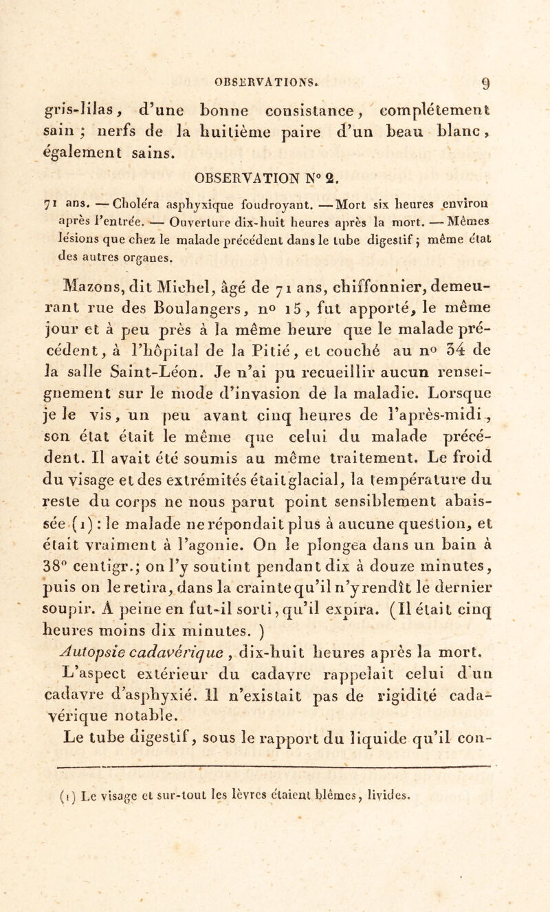 gris-lilas, d’une bonne consistance, complètement sain; nerfs de la huitième paire d’un beau blanc, egalement sains. OBSERVATION N° 2. 71 ans. —-Choiera asphyxique foudroyant. —Mort six heures environ après Rentrée. — Ouverture dix-huit heures après la mort. —Mêmes Ie'sions que chez le malade précédent dans le tube digestif ; même état des autres organes. 1 Mazons, dit Michel, âgé de 71 ans, chiffonnier, demeu- rant rue des Boulangers, n° i5, fut apporté, le même jour et à peu près à la même heure que le malade pré- cédent, à l’hôpital de la Pitié, et couché au n° 54 de la salle Saint-Léon. Je n’ai pu recueillir aucun rensei- gnement sur le mode d’invasion de la maladie. Lorsque je le vis, un peu avant cinq heures de l’après-midi, son état était le même que celui du malade précé- dent. Il avait été soumis au même traitement. Le froid du visage et des extrémités étaitglacial, la température du reste du corps ne nous parut point sensiblement abais- sée (1) : le malade ne répondait plus à aucune question, et était vraiment à l’agonie. On le plongea dans un bain à 38° centigr.; on l’y soutint pendant dix à douze minutes, puis on le retira, dans la crainte qu’il n’y rendît le dernier soupir. A peine en fut-il sorti, qu’il expira. (Il était cinq heures moins dix minutes. ) Autopsie cadavérique , dix-huit heures après la mort. L’aspect extérieur du cadavre rappelait celui d un cadavre d’asphyxié. Il n’existait pas de rigidité cada- vérique notable. Le tube digestif, sous le rapport du liquide qu’il con- (t) Le visage et sur-tout les lèvres étaient blêmes, livides.