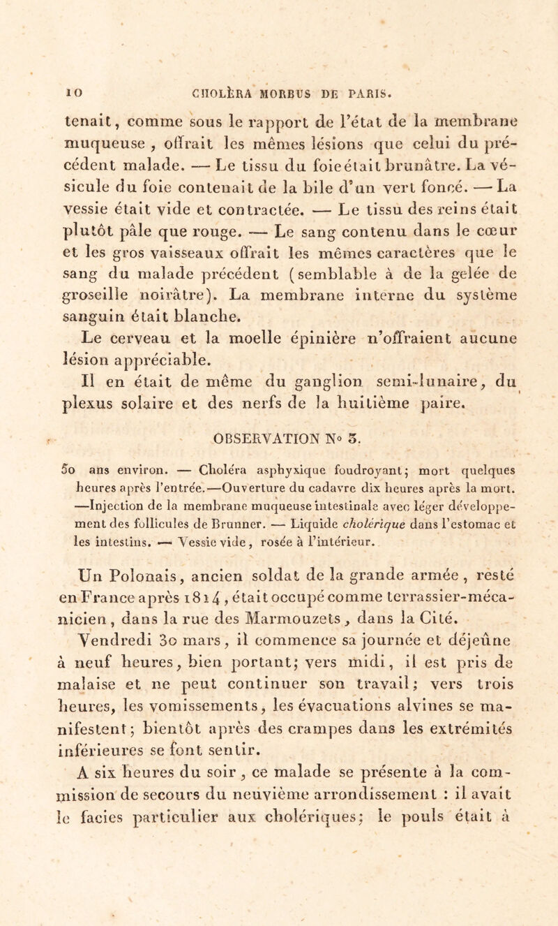 tenait, comme sous le rapport de l’état de la membrane muqueuse , offrait les mêmes lésions que celui du pré- cédent malade. — Le tissu du foie était brunâtre. La vé- sicule du foie contenait de la bile d’un vert foncé. —La vessie était vide et contractée. — Le tissu des reins était plutôt pâle que rouge. — Le sang contenu dans le cœur et les gros vaisseaux offrait les mêmes caractères que le sang du malade précédent (semblable à de la gelée de groseille noirâtre). La membrane interne du système sanguin était blanche. Le cerveau et la moelle épinière n’offraient aucune lésion appréciable. Il en était de même du ganglion semi-lunaire, du plexus solaire et des nerfs de la huitième paire. OBSERVATION N° 5. 5o ans environ. — Choléra asphyxique foudroyant ; mort quelques heures après l’entre'e.—Ouverture du cadavre dix heures après la mort. ■—Injection de la membrane muqueuse intestinale avec léger développe- ment des follicules de Brunner. — Liquide cholérique, dans l’estomac et les intestins. —- Vessie vide, rosée à l’intérieur. Un Polonais, ancien soldat de la grande armée , resté en France après 1814 ? était occupé comme terrassier-méca- nicien , dans la rue des Marmouzets, dans la Cité. Vendredi 3o mars, il commence sa journée et déjeune à neuf heures, bien portant; vers midi, il est pris de malaise et ne peut continuer son travail; vers trois heures, les vomissements, les évacuations alvines se ma- nifestent; bientôt après des crampes dans les extrémités inférieures se font sentir. A six heures du soir, ce malade se présente à la com- mission de secours du neuvième arrondissement : il avait le faciès particulier aux cholériques; le pouls était à