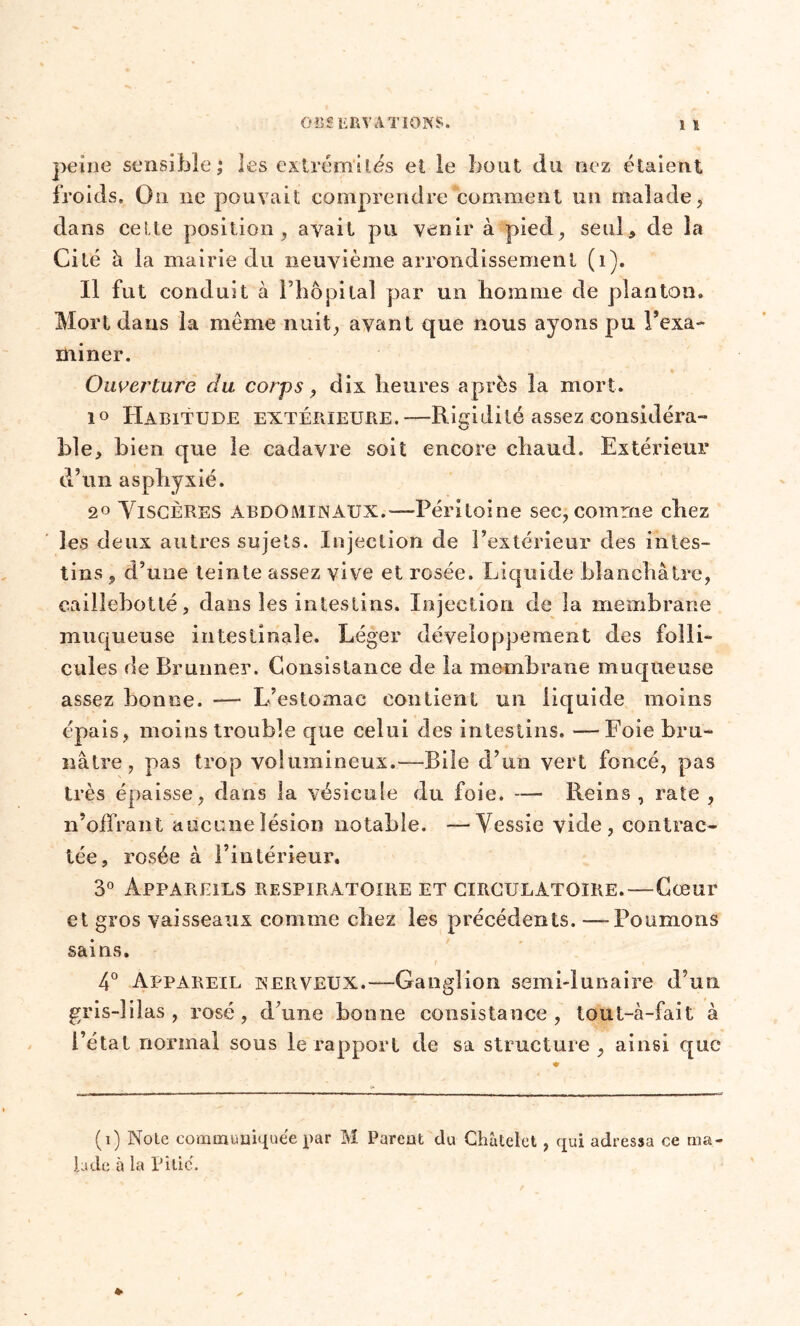 peine sensible ; les extrémités et le bout du nez étaient froids. On ne pouvait comprendre comment un malade, dans cette position, avait pu venir à pied, seul, de la Cité à la mairie du neuvième arrondissement (i). Il fut conduit à Phôpilal par un homme de planton. Mort dans la même nuit, avant que nous ayons pu l’exa- miner. Ouverture du corps, dix heures après la mort. i° Habitude extérieure.—Rigidité assez considéra- ble, bien que le cadavre soit encore cbaud. Extérieur d’un asphyxié. 20 Viscères abdominaux.—Péritoine sec, comme ebez les deux autres sujets. Injection de l’extérieur des intes- tins , d’une teinte assez vive et rosée. Liquide blanchâtre, caillebotté, dans les intestins. Injection de la membrane muqueuse intestinale. Léger développement des folli- cules île Brunner. Consistance de la membrane muqueuse assez bonne. — L’estomac contient un liquide moins épais , moins trouble que celui des intestins. —Foie bru- nâtre, pas trop volumineux.—Bile d’un vert foncé, pas très épaisse, dans la vésicule du foie. — Reins, rate , n’offrant aucune lésion notable. —Vessie vide, contrac- tée, rosée à l’intérieur. 3° Appareils respiratoire et circulatoire.—Cœur et gros vaisseaux comme chez les précédents. —Poumons sains. 4° Appareil nerveux.—Ganglion semi-lunaire d’un gris-l il as, rosé, d’une bonne consistance, tout-à-fait à l’état normal sous le rapport de sa structure , ainsi que (i) Noie communiquée par M Parent du Châtelet , qui adressa ce ma- lade à la Pitié.