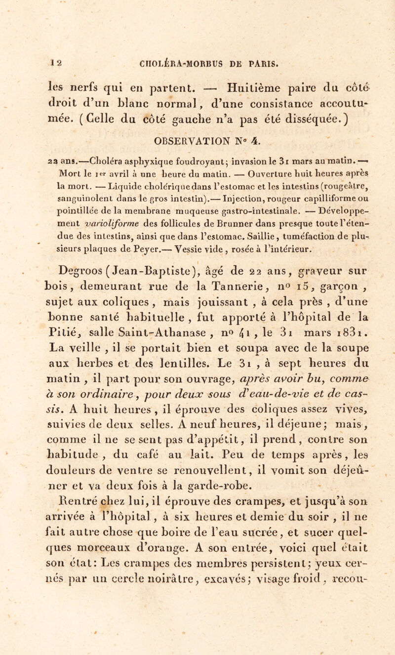 les nerfs qui en partent. — Huitième paire du côté droit d’un blanc normal , d’une consistance accoutu- mée. (Celle du côté gauche n’a pas été disséquée.) OBSERVATION N° 4. 2a ans.—Choléra asphyxique foudroyant} invasion le 3i mars au matin.— Mort le ier avril à une heure du matin. — Ouverture huit heures apres la mort. —Liquide choleriquedans l’estomac et les intestins (rougeâtre, sanguinolent dans le gros intestin).— Injection, rougeur capilliforme ou pointillée de la membrane muqueuse gastro-intestinale. — Développe- ment varioliforme des follicules de Brunner dans presque toute l’éten- due des intestins, ainsi que dans l’estomac. Saillie, tuméfaction de plu- sieurs plaques de Peyer.— Vessie vide , rosée à l’intérieur. I » - Degroos (Jean-Baptiste), âgé de 22 ans, graveur sur bois, demeurant rue de la Tannerie, n° i5, garçon , sujet aux coliques , mais jouissant , à cela près , d’une bonne santé habituelle , fut apporté à l’hôpital de la Pitié, salle Saint-Athanase , n» 4i,le 3i mars i83i. La veille , il se portait bien et soupa avec de la soupe aux herbes et des lentilles. Le 3i , à sept heures du matin , il part pour son ouvrage, après avoir bu> comme à son ordinaire, pour deux sous d'eau-de-vie et de cas- sis. A huit heures , il éprouve des coliques assez vives, suivies de deux selles. A neuf heures, il déjeune ; mais , comme il 11e se sent pas d’appétit, il prend, contre son habitude, du café au lait. Peu de temps après, les douleurs de ventre se renouvellent, il vomit son déjeu- ner et va deux fois à la garde-robe. Rentré chez lui, il éprouve des crampes, et jusqu’à son arrivée à l’hôpital, à six heures et demie du soir , il 11e fait autre chose que boire de l’eau sucrée, et sucer quel- ques morceaux d’orange. A son entrée, voici quel était son état: Les crampes des membres persistent; yeux cer- nés par un cercle noirâtre, excavés; visage froid, recou-