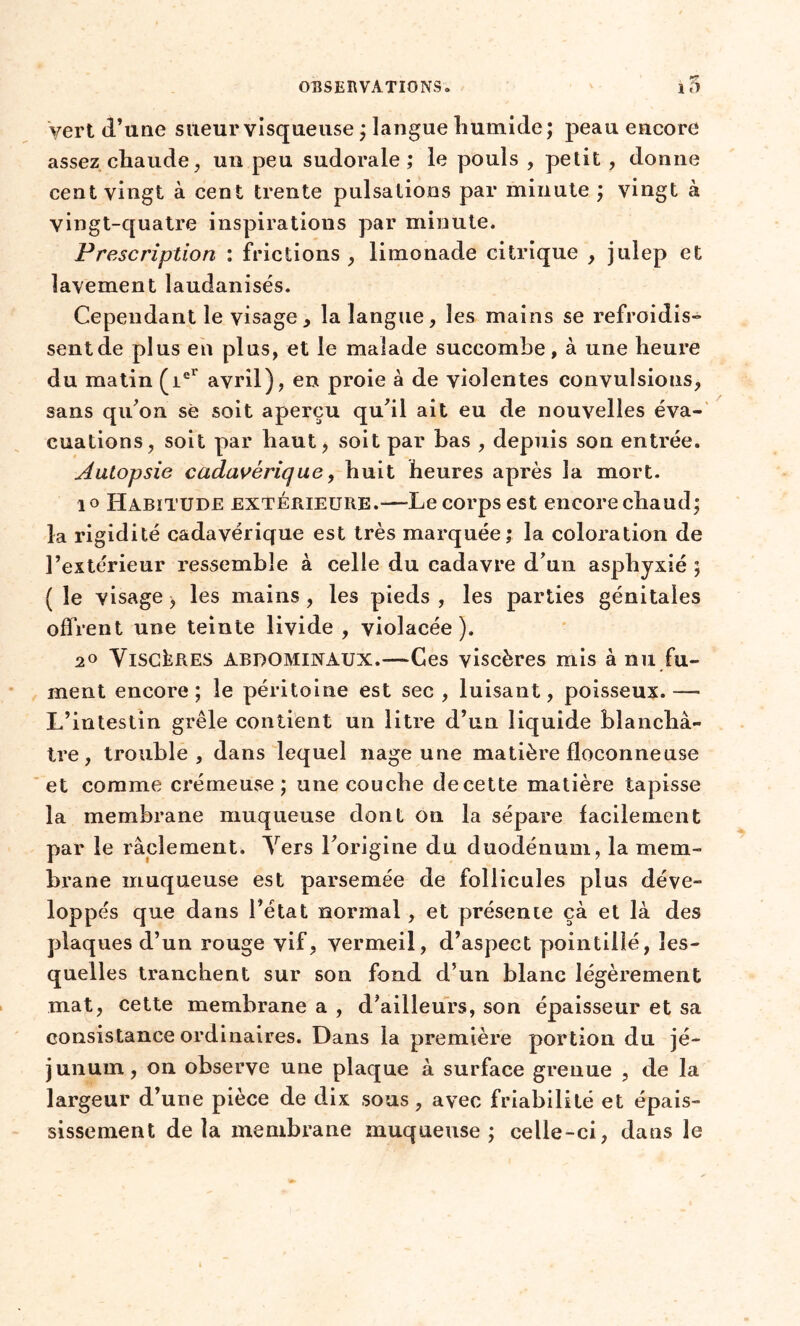 yert d’une sueur visqueuse ; langue humide; peau encore assez chaude, un peu sudorale ; le pouls , petit , donne cent vingt à cent trente pulsations par minute ; vingt à vingt-quatre inspirations par minute. Prescription : frictions , limonade citrique , julep et lavement laudanisés. Cependant le visage, la langue, les mains se refroidis» sent de plus en plus, et le malade succombe, à une heure du matin (iel avril), en proie à de violentes convulsions, sans qu’on sè soit aperçu qu'il ait eu de nouvelles éva- cuations, soit par haut, soit par bas , depuis son entrée. Autopsie cadavérique, huit heures après la mort. io Habitude extérieure.—Le corps est encore chaud; la rigidité cadavérique est très marquée; la coloration de l’extérieur ressemble à celle du cadavre d'un asphyxié ; ( le visage > les mains , les pieds , les parties génitales offrent une teinte livide, violacée). 20 Viscères abdominaux.-—Ces viscères mis à nu fu- ment encore; le péritoine est sec , luisant, poisseux.-— L’intestin grêle contient un litre d’un liquide blanchâ- tre, trouble, dans lequel nage une matière floconneuse et comme crémeuse ; une couche de cette matière tapisse la membrane muqueuse dont on la sépare facilement par le raclement. Vers l'origine du duodénum, la mem- brane muqueuse est parsemée de follicules plus déve- loppés que dans l’état normal, et présente çà et là des plaques d’un rouge vif, vermeil, d’aspect pointillé, les- quelles tranchent sur son fond d’un blanc légèrement mat, cette membrane a , d'ailleurs, son épaisseur et sa consistance ordinaires. Dans la première portion du jé- junum, on observe une plaque à surface grenue , de la largeur d’une pièce de dix sous, avec friabilité et épais- sissement delà membrane muqueuse; celle-ci, dans le