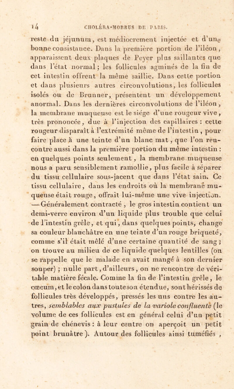 reste du jéjunum, est médiocrement injectée et d'une bonne consistance. Dans la première portion de l’iléon, apparaissent deux plaques de Peyer plus saillantes que dans l’état normal; les follicules agminés de la fin de cet intestin offrent la même saillie. Dans cette portion et dans plusieurs autres circonvolutions, les follicules isolés ou de Brunner, présentent un développement anormal. Dans les dernières circonvolutions de l’iléon, la membrane muqueuse est le siège d’une rougeur vive , très prononcée, due à l’injection des capillaires: cette rougeur disparaît à l’extrémité même de l’intestin , pour faire place à une teinte d’un blanc mat , que l’on ren- contre aussi dans la première portion du même intestin : en quelques points seulement , la membrane muqueuse nous a paru sensiblement ramollie, plus facile à séparer du tissu cellulaire sous-jacent que dans l’état sain. Ce tissu cellulaire, dans les endroits où la membrane mu- queuse était rouge, offrait lui-même une vive injection. *—Généralement contracté , le gros intestin contient un demi-verre environ d’un liquide plus trouble que celui de l’intestin grêle, et qui, dans quelques points, change sa couleur blanchâtre en une teinte d’un rouge briqueté, comme s’il était mêlé d’une certaine quantité de sang ; on trouve au milieu de ce liquide quelques lentilles (on se rappelle que le malade en avait mangé à son dernier souper) ; nulle part, d’ailleurs , on ne rencontre de véri- table matière fécale. Comme la fin de l’intestin grêle, le cæcum, et le colon dans toute son étendue, sont hérissés de follicules très développés, pressés les uns contre les au- tres, semblables aux pustules de la variole confluente (le volume de ces follicules est en général celui d’un petit grain de chénevis : à leur centre on aperçoit un petit point brunâtre). Autour des follicules ainsi tuméfiés ,