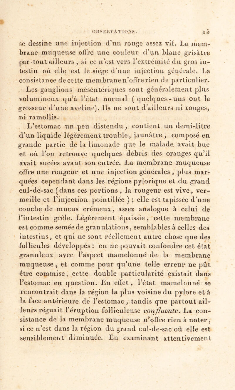 se dessine une injection d’un rouge assez vil. La mem- brane muqueuse offre une couleur d’un blanc grisâtre par-tout ailleurs , si ce n’est vers l’extrémité du gros in- testin où elle est le siège d’une injection générale» La consistance de cette membrane n’offre rien de particulier. Les ganglions mésentériques sont généralement plus volumineux qu’à l’état normal (quelques-uns ont la grosseur d’une aveline). Iis ne sont d’ailleurs ni rouges, ni ramollis. L’estomac un peu distendu , contient un demi-litre d’un liquide légèrement trouble, jaunâtre , composé en grande partie de la limonade que le malade, avait bue et où l’on retrouve quelques débris des oranges qu’il avait sucées avant son entrée. La membrane muqueuse offre une rougeur et une injection générales , plus mar- quées cependant dans les régions pylorique et du grand cul-de-sac (dans ces portions, la rougeur est vive, ver- meille et l’injection pointillé© ) ; elle est tapissée d’une couche de mucus crémeux, assez analogue à celui de l’intestin grêle. Légèrement épaissie, cette membrane est comme semée de granulations, semblables à celles des intestins, et qui ne sont réellement autre chose que des follicules développés : on ne pouvait confondre cet état granuleux avec l’aspect mamelonné de la membrane muqueuse , et comme pour qu’une telle erreur ne pût être commise, cette double particularité existait dans l’estomac en question. En effet , l’état mamelonné se rencontrait dans la région la plus voisine du pylore et à la face antérieure de l’estomac , tandis que partout ail- leurs régnait l’éruption follîculeuse confluente. La con- sistance de la membrane muqueuse n’offre rien à noter, si ce n’est dans la région du grand cul-de-sac où elle est sensiblement diminuée. En examinant attentivement