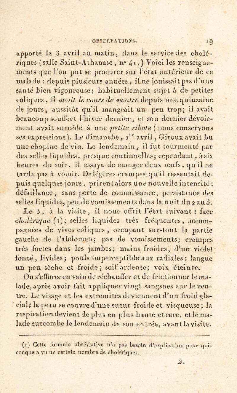 . apporté le 3 avril au matin, dans le service des cholé- riques (salle Saint-Alhauase , n° 4i.) Voici les renseigne- ments que Ton put se procurer sur l’état antérieur de ce malade : depuis plusieurs années, il ne jouissait pas d’une santé bien vigoureuse; habituellement sujet à de petites coliques, il avait le cours de ventre depuis une quinzaine de jours, aussitôt qu’il mangeait un peu trop; il avait beaucoup souffert l’hiver dernier, et son dernier dévoie- ment avait succédé à une petite ribote (nous conservons ses expressions). Le dimanche, icr avril, Giroux avait bu une chopine devin. Le lendemain, il fut tourmenté par des selles liquides, presque continuelles; cependant, à six heures du soir, il essaya de manger deux œufs, qu’il ne tarda pas à vomir. De légères crampes qu’il ressentait de- puis quelques jours, prirent alors une nouvelle intensité : défaillance, sans perte de connaissance, persistance des selles liquides, peu de vomissements dans la nuit du 2 au 3. Le 3 , à la visite , il nous offrit l’état suivant : face cholérique (1) ; selles liquides très fréquentes, accom- pagnées de vives coliques , occupant sur-tout la partie gauche de l’abdomen; pas de vomissements; crampes très fortes dans les jambes; mains froides, d’un violet foncé , livides ; pouls imperceptible aux radiales ; langue un peu sèche et froide; soif ardente; voix éteinte. On s’efforceen vain de réchauffer et de frictionner te ma- lade, après avoir fait appliquer vingt sangsues sur le ven- tre. Le visage et les extrémités deviennent d’un froid gla- cial; la peau se couvre d’une sueur froide et visqueuse; la respiration devient de plus en plus haute etrare, etle ma- lade succombe le lendemain de son entrée, avant la visite. (1) Cette formule abréviative n’a pas besoin d’explication pour qui- conque a vu un certain nombre de chole'riques.