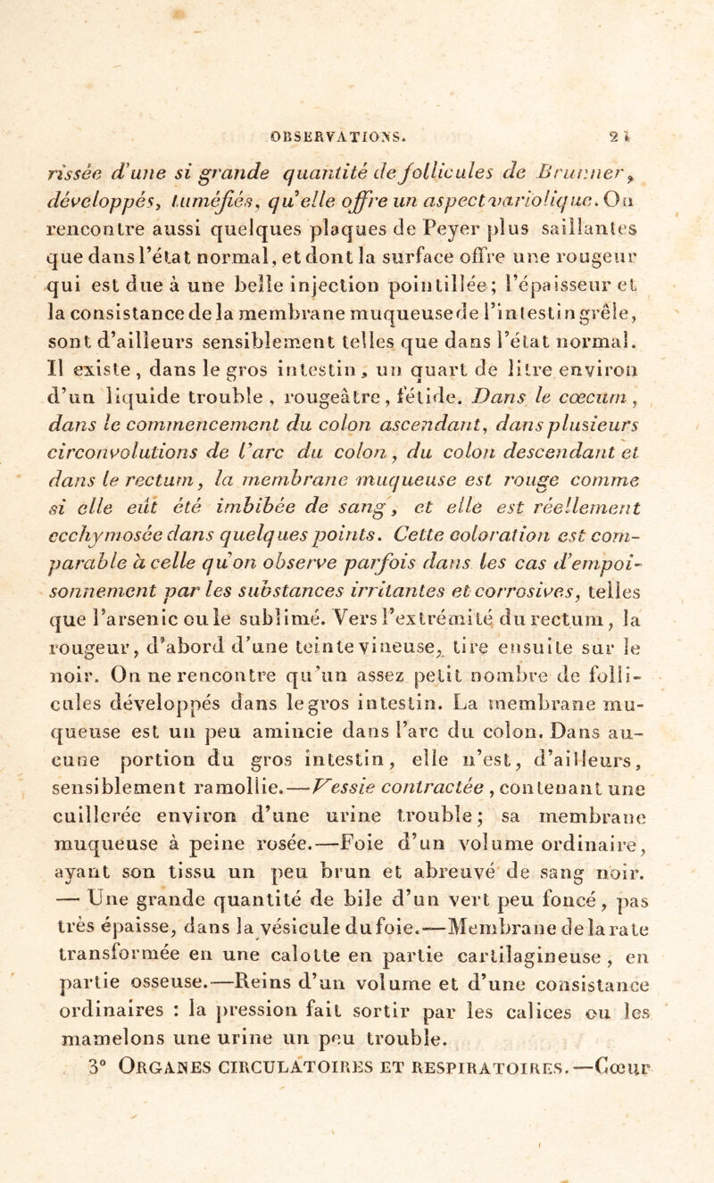 rîssèe dune, si grande quantité de follicules de Brur.ner* développés, tuméfiés, quelle offre un aspect variolique. Ou rencontre aussi quelques plaques de Peyer plus saillantes que dans l’état normal, et dont la surface offre une rougeur qui est due à une belle injection pointilîée; l’épaisseur et la consistance de la membrane muqueusede l’inlestingrêle, sont d’ailleurs sensiblement telles que dans l’état normal. Il existe, dans le gros intestin, un quart de litre environ d’un liquide trouble , rougeâtre , fétide. Dans le cæcum, dans le commencement du colon ascendant, dans plusieurs circonvolutions de U arc du colon, du colon descendant cl dans le rectum, la membrane muqueuse est rouge comme si elle eût été imbibée de sang, et elle est réellement ccchymosée dans quelques points. Cette coloration est com- parable à celle qu on observe parfois dans les cas d’empoi- sonnement par les substances irritantes et corrosives, telles que l’arsenic ou le sublimé. Vers l’extrémité; du rectum, la rougeur, d’abord d’une teinte vineuse* tire ensuite sur le noir. On ne rencontre qu’un assez petit nombre de folli- cules développés dans legvos intestin. La membrane mu- queuse est un pen amincie dans l’arc du colon. Dans au- cune portion du gros intestin, elle n’est, d’ailleurs, sensiblement ramollie.—■Vessie contractée , contenant une cuillerée environ d’une urine trouble; sa membrane muqueuse à peine rosée.—Foie d’un volume ordinaire, ayant son tissu un peu brun et abreuvé de sang noir. — Une grande quantité de bile d’un vert peu foncé, pas très épaisse, dans la vésicule dufoie.—Membrane de lara te transformée en une calotte en partie cartilagineuse, en partie osseuse.-—Reins d’un volume et d’une consistance ordinaires : la pression fait sortir par les calices ou les mamelons une urine un pen trouble. 3° Organes circulatoires et respiratoires.—Cœur i