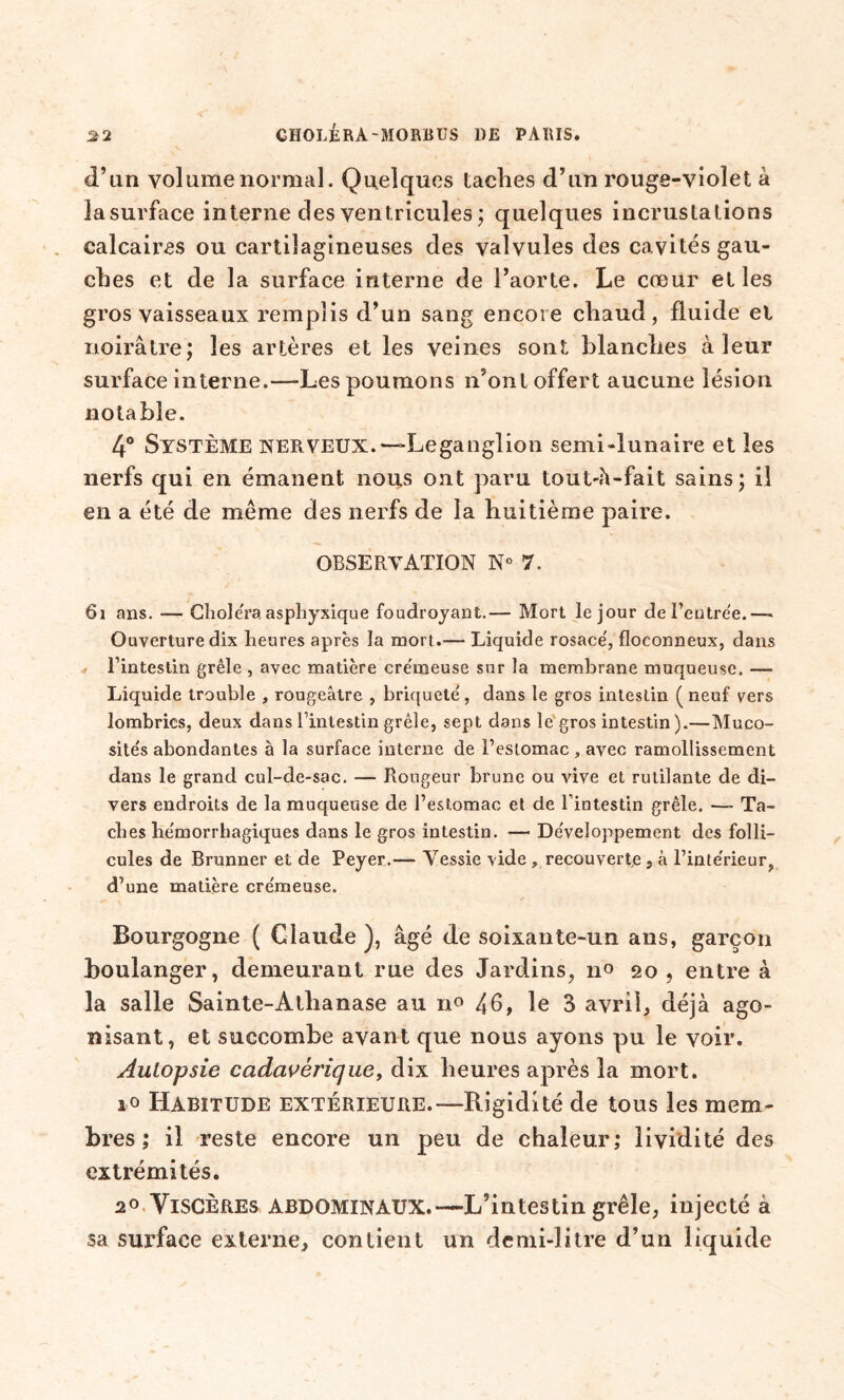 d’un volume normal. Quelques taches d’un rouge-violet à lasurface interne des ventricules ; quelques incrustations calcaires ou cartilagineuses des valvules des cavités gau- ches et de la surface interne de l’aorte. Le cœur et les gros vaisseaux remplis d’un sang encore chaud, fluide el noirâtre; les artères et les veines sont blanches à leur surface interne.—-Les poumons n’ont offert aucune lésion notable. 4° Système nerveux.—>Leganglion semi-lunaire et les nerfs qui en émanent nous ont paru toutdi-fait sains; il en a été de même des nerfs de la huitième paire. OBSERVATION N° 7. 6i ans. — Choiera asphyxique foudroyant.— Mort le jour de Rentrée.— Ouverture dix heures après la mort.— Liquide rosace', floconneux, dans Fintestin grêle, avec matière cre'meuse sur la membrane muqueuse. — Liquide trouble , rougeâtre , briqueté, dans le gros intestin (neuf vers lombrics, deux dans Fintestin grêle, sept dans le gros intestin).—Muco- site's abondantes à la surface interne de Festomac , avec ramollissement dans le grand cul-de-sac. — Rougeur brune ou vive et rutilante de di- vers endroits de la muqueuse de Festomac et de Fintestin grêle. — Ta- ches he'morrhagiques dans le gros intestin. — De'veloppement des folli- cules de Brunner et de Peyer.— Vessie vide , recouverte , à Finte'rieur, d’une matière cre'meuse. Bourgogne ( Claude ), âgé de soixante-un ans, garçon boulanger, demeurant rue des Jardins, 20 , entre à la salle Sainte-Athanase au n° 46, le 3 avril, déjà ago- nisant, et succombe avant que nous ayons pu le voir. Autopsie cadavérique, dix heures après la mort. i° Habitude extérieure.—Rigidité de tous les mem- bres ; il reste encore un peu de chaleur; lividité des extrémités. 20 Viscères abdominaux.—L’intestin grêle, injecté à sa surface externe, contient un demi-litre d’un liquide