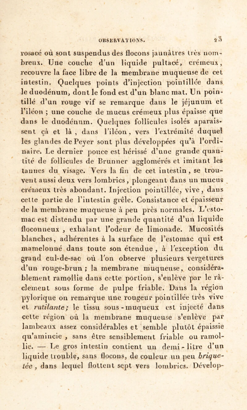 G* rosacé où sont suspendus des flocons jaunâtres très nom- breux. Une coucbe d’un liquide pultacé, crémeux, recouvre la face libre de la membrane muqueuse de cet intestin. Quelques points d’injection pointilîée dans le duodénum, dont le fond est d’un blanc mat. Un poin- tillé d’un rouge vif se remarque dans le jéjunum et l’iléon ; une coucbe de mucus crémeux plus épaisse que dans le duodénum. Quelques follicules isolés aparais- sent çà et là, dans l’iléon, vers l’extrémité duquel les glandes de Peyer sont plus développées qu’à l’ordi- naire. Le dernier pouce est bérissé d’une grande quan- tité de follicules de Brunner agglomérés et imitant les tannes du visage. Vers la fin de cet intestin, se trou- vent aussi deux vers lombrics , plongeant dans un mucus crémeux très abondant. Injection pointilîée, vive, dans celte partie de l’intestin grêle. Consistance et épaisseur de la membrane muqueuse à peu près normales. L’esto- mac est distendu par une grande quantité d’un liquide floconneux , exhalant l’odeur de limonade. Mucosités blanches, adhérentes à la surface de l’estomac qui est mamelonné dans toute son étendue , à l’exception du grand cuî-de-sae où l’on observe plusieurs vergetures d’un rouge-brun ; la membrane muqueuse, considéra- blement ramollie dans cette portion, s’enlève par le ra- clement sous forme de pulpe friable. Dans la région pylorique on remarque une rougeur pointilîée très vive et rutilante; le tissu sous-muqueux est injecté dans celte région où la membrane muqueuse s’enlève par lambeaux assez considérables et semble plutôt épaissie qu’amincie , sans être sensiblement friable ou ramol- lie. — Le gros intestin contient un demi - litre d’un liquide trouble, sans flocons, de couleur un peu brique- tée , dans lequel flottent sept vers lombrics. Dévelop-