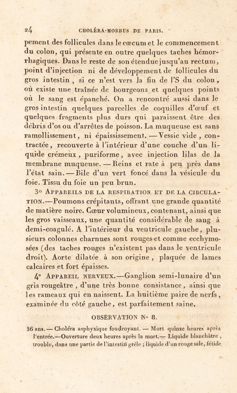 pemeiit des follicules dans le cæcum et le commencement du colon, qui présente en outre quelques taches hémor- rhagiques. Dans le reste de son étendue jusqu’au rectum, point d’injection ni de développement de follicules du gros intestin , si ce n’est vers la fin de Î’S du colon , où existe une traînée de bourgeons et quelques points où le sang est épanché. On a rencontré aussi dans le gros intestin quelques parcelles de coquilles d’œuf et quelq ues fragments plus durs qui paraissent être des débris d’os ou d’arrêtés de poisson. La muqueuse est sans ramollissement, ni épaississement.—Vessie vide , con- tractée, recouverte à l’intérieur d’une couche d’un li- quide crémeux, puriforme, avec injection lilas de la membrane muqueuse.—Reins et rate à peu près dans l’état sain. — Bile d’un vert foncé dans la vésicule du foie. Tissu du foie un peu brun. 3° Appareils de la respiration et de la circula- tion.—Poumons crépitants, offrant une grande quantité de matière noire. Cœur volumineux, contenant, ainsi que les gros vaisseaux, une quantité considérable de sang à demi-coagulé. A l’intérieur du ventricule gauche, plu- sieurs colonnes charnues sont rouges et comme ecchymo- sées (des taches rouges n’existent pas dans le ventricule droit). Aorte dilatée à son origine , plaquée de lames calcaires et fort épaisses. 4° Appareil nerveux.—Ganglion semi-lunaire d’un gris rougeâtre , d’une très bonne consistance , ainsi que les rameaux qui en naissent. La huitième paire de nerfs , examinée du côté gauche, est parfaitement saine. OBSERVATION N° 8. 36 ans. — Choléra asphyxique foudroyant. — Mort quinze heures après rentrée.—Ouverture deux heures après la mort.— Liquide blanchâtre , trouble, dans une partie deTintestih grêle ; liquide d’un rouge sale, fétide