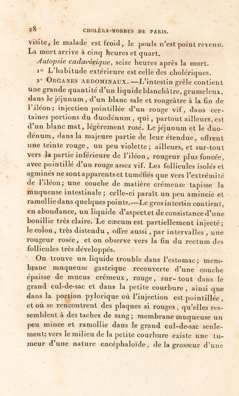 xisite, le malade est froid , le pouls n’est point revenu. La mort arrive à cinq heures et quart. Autopsie cadavérique, seize heures après la mort. j° L habitude extérieure est celle des cholériques. 2° Organes abdominaux.—L’intestin grêle contient une grande quantité d’un liquide blanchâtre, grumeleux, dans le jéjunum, d’un blanc sale et rougeâtre à la fin de 1 iléon ; injection pomtillee d’un rouge vif, dans cer- taines portions du duodénum , qui, partout ailleurs, est d un blanc mat, légèrement rosé. Le jéjunum et le duo- dénum, dans la majeure partie de leur étendue, offrent une teinte rouge, un peu violette; ailleurs, et sur-tout vers la partie inférieure de l’iléon, rougeur plus foncée, avec pointillé d un rouge assez vif. Les follicules isolés et agminés ne sont apparents et tuméfiés que vers l’extrémité de 1 iléon; une couche de matière crémeuse tapisse la muqueuse intestinale; celle-ci paraît un peu amincie et ramollie dans quelques points.—Le gros intestin contien !, en abondance, un liquide d aspectet de consistance d’une bouillie très claire. Le cæcum est partiellement injecté; le colon, très distendu , offre aussi , par intervalles , une rougeur rosée, et on observe vers la fin du rectum des follicules très développés. On trouve un liquide trouble dans l’estomac; mem- brane muqueuse gastrique recouverte d’une couche épaisse de mucus crémeux, rouge, sur-tout dans le grand cul-de-sac et dans la petite courbure , ainsi que dans la portion pylorique où l’injection est pointillée , et ou se rencontrent des plaques si rouges, qu’elles res- semblent a des taches de sang; membrane muqueuse un peu mince et ramollie dans Je grand cul-de-sac seule- ment; vers le milieu de la petite courbure existe une tu- meur d’une nature encéphaloVde, de la grosseur d’une