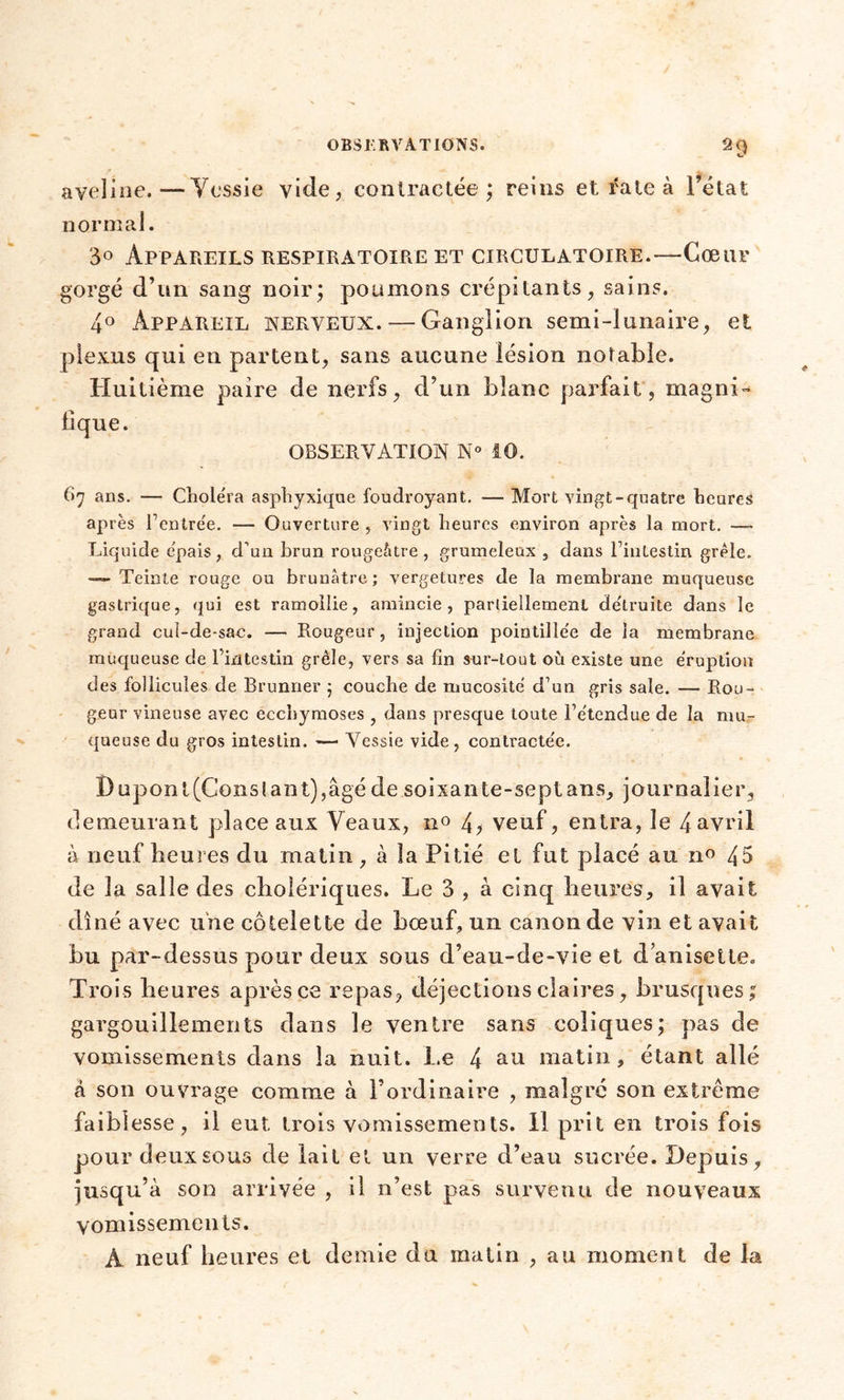 aveline.—Vessie vide, contractée; reins et rate à l’état normal. 30 Appareils respiratoire et circulatoire.—Cœur gorgé d’un sang noir; poumons crépitants, sains. 4° Appareil nerveux. — Ganglion semi-lunaire, et plexus qui en partent, sans aucune lésion notable. Huitième paire de nerfs, d’un blanc parfait, magni- fique. OBSERVATION N° iO. B 7 ans. — Cliolëra asphyxique foudroyant. — Mort vingt-quatre heures après l’entrée. — Ouverture, vingt heures environ après la mort. —- Liquide épais, d’un brun rougeâtre, grumeleux , dans l’intestin grêle. —- Teinte rouge ou brunâtre; vergetures de la membrane muqueuse gastrique, qui est ramollie, amincie, partiellement détruite dans le grand cul-de-sac. — Rougeur, injection pointillée de la membrane muqueuse de l’intestin grêle, vers sa fin sur-tout où existe une éruption des follicules de Brunner ; couche de mucosité d’un gris sale. — Rou- geur vineuse avec ecchymoses , dans presque toute l’étendue de la mu- queuse du gros intestin. — Vessie vide, contractée. ï) upont (Cons lant),âgé de soixante-sept ans, journalier, demeurant place aux Veaux, n° 4> veuf, entra, le 4 avril à neuf heures du matin, à la Pitié et fut placé au n° 45 de la salle des cholériques. Le 3 , à cinq heures, il avait dîné avec une côtelette de bœuf, un canon de vin et avait bu par-dessus pour deux sous d’eau-de-vie et d anisetle. Trois heures après ce repas, déjections claires, brusques; gargouillements dans le ventre sans coliques; pas de vomissements dans la nuit. Le 4 au matin, étant allé à son ouvrage comme à l’ordinaire , malgré son extrême faiblesse, il eut trois vomissements. Il prit en trois fois pour deux sous de lait et un verre d’eau sucrée. Depuis, jusqu’à son arrivée , il n’est pas survenu de nouveaux vomissements. A neuf heures et demie du matin , au moment de la