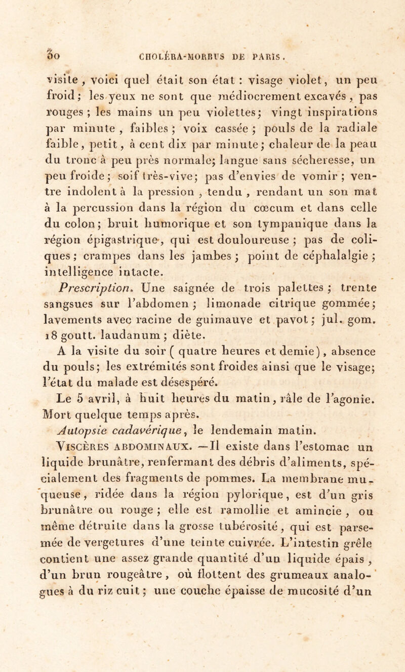 visite, voici quel était son état : visage violet, un peu froid; les yeux ne sont que médiocrement excavés , pas rouges; les mains un peu violettes; vingt inspirations par minute , faibles ; voix cassée ; pouls de la radiale faible, petit, à cent dix par minute; chaleur de la peau du tronc à peu près normale; langue sans sécheresse, un peu froide ; soif très-vive; pas d’envies de vomir; ven- tre indolent à la pression , tendu , rendant un son mat à la percussion dans la région du cæcum et dans celle du colon; bruit humorique et son tympanique dans la région épigastrique, qui est douloureuse ; pas de coli- ques ; crampes dans les jambes; point de céphalalgie; intelligence intacte. Prescription* Une saignée de trois palettes ; trente sangsues sur l’abdomen; limonade citrique gommée; lavements avec racine de guimauve et pavot; jul. gom. i8goutt. laudanum; diète. À la visite du soir ( quatre heures et demie), absence du pouls; les extrémités sont froides ainsi que le visage; l’état du malade est désespéré. Le 5 avril, à huit heures du matin, râle de l’agonie. Mort quelque temps après. Autopsie cadavérique, le lendemain matin. Viscères abdominaux. —Il existe dans l’estomac un liquide brunâtre, renfermant des débris d’aliments, spé- cialement des fragments de pommes. La membrane mu- queuse , ridée dans la région pylorique, est d’un gris brunâtre ou rouge ; elle est ramollie et amincie , ou même détruite dans la grosse tubérosité, qui est parse- mée de vergetures d’une teinte cuivrée. L’intestin grêle contient une assez grande quantité d’un liquide épais, d’un brun rougeâtre, où flottent des grumeaux analo- gues à du riz cuit ; une couche épaisse de mucosité d’un