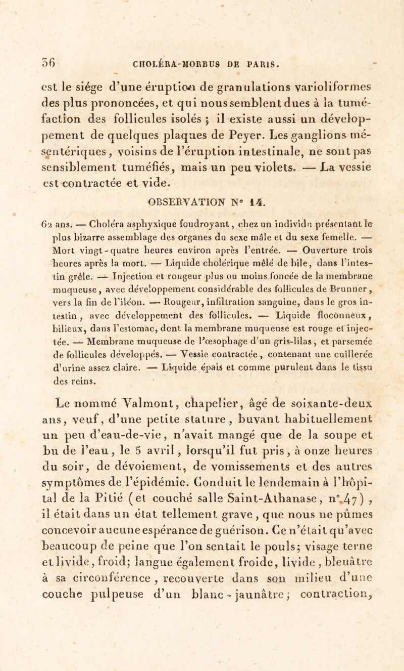 est le siège d’une éruption de granulations varioliformes des plus prononcées, et qui nous semblent dues à la tumé- faction des follicules isolés $ il existe aussi un dévelop- pement de quelques plaques de Peyer. Les ganglions mé- sentériques , voisins de l’éruption intestinale, ne sont pas sensiblement tuméfiés, mais un peu violets. — La vessie est contractée et vide. OBSERVATION N° 14. 62 ans. — Choiera asphyxique foudroyant, chez un individu présentant, le plus bizarre assemblage des organes du sexe mâle et du sexe femelle. — Mort vingt-quatre heures environ après l’entrée. — Ouverture trois heures après la mort. — Liquide cholérique mêlé de bile, dans l'intes- tin grêle. —^ Injection et rougeur plus ou moins foncée de la membrane muqueuse, avec développement considérable des follicules de Brunner , vers la fin de l’iléon. — Rougeur, infiltration sanguine, dans le gros in- testin , avec développement des follicules. — Liquide floconneux, bilieux, dans l’estomac, dent la membrane muqueuse est rouge et injec- tée. — Membrane muqueuse de l'oesophage d’un gris-lilas , et parsemée de follicules développés. — Vessie contractée , contenant une cuillerée d’urine assez claire. — Liquide épais et comme purulent dans le tissu des reins. Le nommé Valmont, chapelier, âgé de soixante-deux ans, veuf, d’une petite stature, buvant habituellement un peu d’eau-de-vie, n’avait mangé que de la soupe et bu de l’eau, le 5 avril, lorsqu’il fut pris, à onze heures du soir, de dévoiement, de vomissements et des autres symptômes de l’épidémie. Conduit le lendemain à l’hôpi- tal de la Pitié (et couché salle Saint-Atbanase, n°, 4 7 ) ? il était dans un état tellement grave , que nous ne pûmes concevoir aucune espérance de guérison. Ce n’élai t qu’avec beaucoup de peine que l’on sentait le pouls; visage terne et livide, froid; langue également froide, livide , bleuâtre à sa circonférence , recouverte dans son milieu d’une couche pulpeuse d’un blanc - jaunâtre ; contraction.,