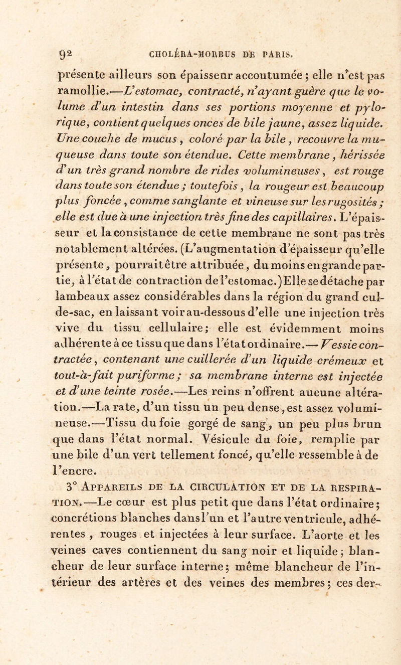 présente ailleurs son épaisseur accoutumée ; elle n’est pas ramollie.-—Vestomac, contracté, ri ayant guère que le vo- lume d’un intestin dans ses portions moyenne et pylo- rique, contient quelques onces de bile jaune, assez liquide. Une couche de mucus , coloré par la bile, recouvre la mu- queuse dans toute son étendue. Cette membrane, hérissée d’un très grand nombre de rides 'volumineuses, est rouge dans toute son étendue ; toutefois, la rougeur est beaucoup plus foncée , comme sanglante et vineuse sur les rugosités ; elle est due à une injection très fine des capillaires. L’épais- seur et la consistance de cette membrane ne sont pas très notablement altérées. (L’augmentation d épaisseur qu’elle présente, pourraitêtre attribuée, du moins en grande par- tie, à l’état de contraction de l’estomac.)El!e se détache par lambeaux assez considérables dans la région du grand cul- de-sac, en laissant voir au-dessous d’elle une injection très vive du tissu cellulaire; elle est évidemment moins adhérente à ce tissu que dans l’état ordinaire.— Vessie con- tractée, contenant une cuillerée d’un liquide crémeux et tout-à-fait puriforme; sa membrane interne est injectée et d’une teinte rosée.—Les reins n’offrent aucune altéra- tion.—La rate, d’un tissu un peu dense , est assez volumi- neuse.—Tissu du foie gorgé de sang, un peu plus brun que dans l’état normal. Vésicule du foie, remplie par une bile d’un vert tellement foncé, qu’elle ressemble à de l’encre. 3° Appareils de la circulation et de la respira- tion.—Le cœur est plus petit que dans l’état ordinaire; concrétions blanches dansl’un et l’autre ventricule, adhé- rentes , rouges et injectées à leur surface. L’aorte et les veines caves contiennent du sang noir et liquide; blan- cheur de leur surface interne; même blancheur de l’in- térieur des artères et des veines des membres; ces der-