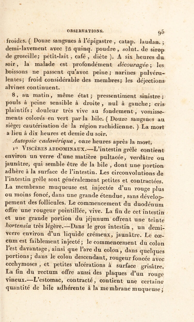 froides. ( Douze sangsues à l*épîgastre , catap. laudan. ; demi-lavement avec 3 fi quinq. poudre , sol ut. de sirop de groseille; petit-lait , café , diète ). Â six heures du soir, la malade est profondément découragée; les boissons ne passent qu’avec peine ; narines pulvéru- lentes; froid considérable des membres; les déjections aivines continuent. 8 , au matin, même état ; pressentiment sinistre ; pouls à peine sensible à droite, nul à gauche; cris plaintifs; douleur très vive au fondement, vomisse- ments colorés en vert parla hile. ( Douze sangsues au siège; cautérisation de la région rachidienne. ) La mort a lieu à dix heures et demie du soir. Autopsie cadavérique, onze heures après la mort. 10 Viscères abdominaux.—L’intestin grêle contient environ un verre d’une matière pultacée, verdâtre ou jaunâtre, qui semble être de la bile , dont une portion adhéré a la surface de l’intestin. Les circonvolutions de l’intestin grêle sont généralement petites et contractées. La membrane muqueuse est injectée d’un rouge plus ou moins foncé, dans une grande étendue, sans dévelop- pement des follicules. Le commencement du duodénum offre une rougeur pointilîée, vive. La fin de cet intestin et une grande portion du jéjunum offrent une teinte hortensia très légère.—Dans le gros intestin , un demi- verre environ d’un liquide crémeux, jaunâtre. Le cæ- cum est faiblement injecté; le commencement du colon lest davantage, ainsi que l’arc du colon, dans quelques portions; dans le colon descendant, rougeur foncée avec ecchymoses , et petites ulcérations à surface grisâtre. La fin du rectum offre aussi des plaques d’un rouge Vineux.—L estomac, contracte, contient une certaine quantité de bile adhérente à la membrane muqueuse ;