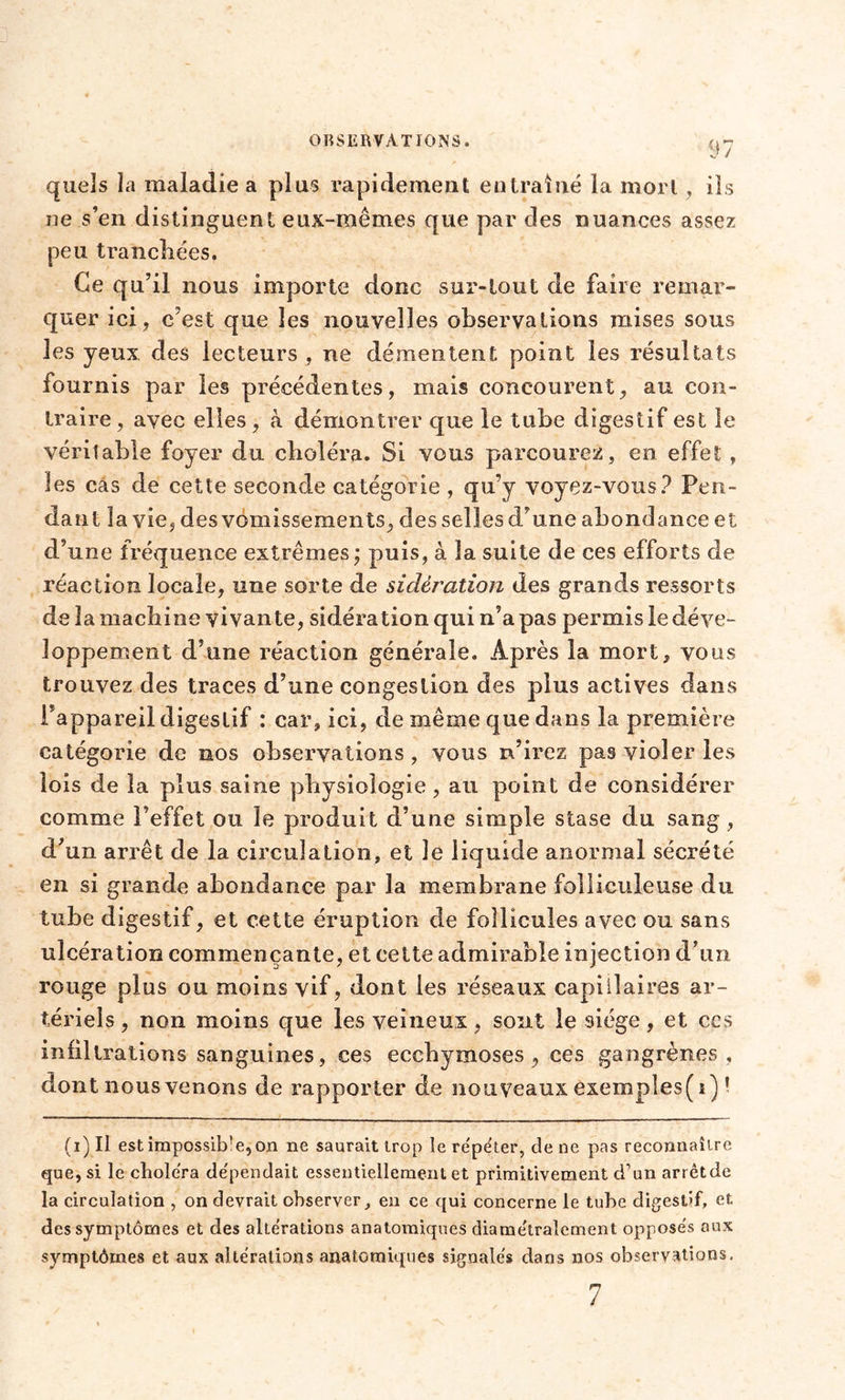 quels la maladie a plus rapidement entraîné la mort , ils ne s’en distinguent eux-mêmes que par des nuances assez peu tranchées. Ce qu’il nous importe donc sur-tout de faire remar- quer ici, c’est que les nouvelles observations mises sous les yeux des lecteurs , ne démentent point les résultats fournis par les précédentes, mais concourent, au con- traire , avec elles, à démontrer que le tube digestif est le véritable foyer du choléra. Si vous parcourez, en effet , les cas de cette seconde catégorie , qu’y voyez-vous? Pen- dant la vie, des vomissements, des selles d’une abondance et d’une fréquence extrêmes; puis, à la suite de ces efforts de réaction locale, une sorte de sidération des grands ressorts de la machine vivante, sidération qui n’a pas permis le déve- loppement d’une réaction générale. Après la mort, vous trouvez des traces d’une congestion des plus actives dans l'appareil digestif : car, ici, de même que dans la première catégorie de nos observations, vous n’irez pas violer les lois de la plus saine physiologie, au point de considérer comme l’effet ou le produit d’une simple stase du sang , d’un arrêt de la circulation, et le liquide anormal sécrété en si grande abondance par la membrane folliculeuse du tube digestif, et cette éruption de follicules avec ou sans ulcération commençante, et cette admirable injection d’un rouge plus ou moins vif, dont les réseaux capillaires ar- tériels , non moins que les veineux, sont le siège, et ccs infiltrations sanguines, ces ecchymoses, ces gangrènes, dont nous venons de rapporter de nouveaux exempies( i) ! (i) Il estimpossib!e,on ne saurait trop le re'péter, de ne pas reconnaître que, si le choléra de'pendait essentiellement et primitivement d’un arrêtde la circulation , on devrait observer, en ce qui concerne le tube digestif, et des symptômes et des alterations anatomiques diamétralement opposes aux symptômes et aux altérations anatomiques signalés dans nos observations. 7