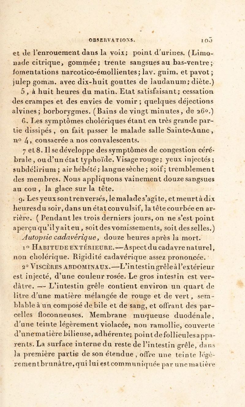 et de l’enrouement dans la voix; point d'urines. (Limo- nade citrique, gommée; trente sangsues au bas-ventre ; fomentations narcotico-émollientes; lav. guim. et pavot ; juîep gomm. avec dix-huit gouttes de laudanum; diète.) 5, à huit heures du matin. Etat satisfaisant; cessation des crampes et des envies de vomir ; quelques déjections alvines; borborygmes. (Bains de vingt minutes, de 260.) 6. Les symptômes cholériques étant en très grande par- tie dissipés, on fait passer le malade salle Sainte-Anne, n° 4, consacrée a nos convalescents. 7 et 8. Il se développe des symptômes de congestion céré- brale, ou d’un état typhoïde. Visage rouge ; yeux injectés; subdélirium ; air hébété ; langue sèche ; soif; tremblement des membres. Nous appliquons vainement douze sangsues au cou , la glace sur la tête. 9. Les yeux son t renversés, le malade s’agi le, et meurt à dix heures du soir, dans un état convulsif, la tête courbée en ar- rière. ( Pendant les trois derniers jours, on ne s’est point aperçu qu’il y ait eu, soit des vomissements, soit des selles.) Autopsie cadavérique y douze heures après la mort. 1 0 Habitude extérieure.—-Aspect du cadavre naturel, non cholérique. Rigidité cadavérique assez prononcée. 20 Viscères abdominaux.—L’intestingrêleàl’extérieur est injecté, d’une couleur rosée. Le gros intestin est ver- dâtre. —r- L’intestin grêle contient environ un quart de litre d’une matière mélangée de rouge et de vert, sem- blable à un composé de bile et de sang, et offrant des par- celles floconneuses. Membrane muqueuse duodénale, d’une teinte légèrement violacée, non ramollie, couverte d’une matière bilieuse, adhérente; point de folliculesappa- rents. La surface interne du reste de l’intestin grêle, dans la première partie de son étendue , offre une teinte îégè- rementbrunâtre,qui lui est communiquée par une matière
