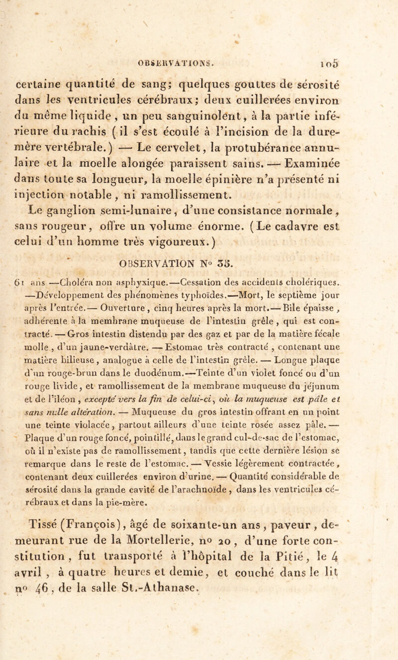 certaine quantité de sang; quelques gouttes de sérosité dans les ventricules cérébraux; deux cuillerées environ du même liquide, un peu sanguinolent, à la partie infé- rieure du racbis ( il s’est écoulé à l’incision de la dure- mère vertébrale.) — Le cervelet, la protubérance annu- laire et la moelle aîongée paraissent sains. — Examinée dans toute sa longueur, la moelle épinière n’a présenté ni injection notable , ni ramollissement. Le ganglion semi-lunaire, d’une consistance normale, sans rougeur, offre un volume énorme. (Le cadavre est celui d’un homme très vigoureux.) OBSERVATION N° 35. 61 ans —Choléra non asphyxique.—Cessation des accidents cholériques. —Développement des phénomènes typhoïdes.—Mort, le septième jour après l’entrée.— Ouverture , cinq heures après la mort.—Bile épaisse , adhérente à la membrane muqueuse de l’intestin grêle , qui est con- tracté.— Gros intestin distendu par des gaz et par de la matière fécale molle , d’un jaune-verdàtre. — Estomac très contracté , contenant une matière Bilieuse , analogue à celle de l’intestin grêle. — Longue plaque d'un rouge-brun dans le duodénum.—Teinte d’un violet foncé ou d’un rouge livide, et ramollissement de la membrane muqueuse du jéjunum et de l’iléon , excepté vers la fin de celui-ci, où la muqueuse est pâle et sans nulle altération. — Muqueuse du gros intestin offrant en un point une teinte violacée, partout ailleurs d’une teinte rosée assez pâle. ■— Plaque d’un rouge foncé, pointillé, dans le grand cul-de-sac de l’estomac, où il n’existe pas de ramollissement, tandis que cette dernière lésion se remarque dans le reste de l’estomac. — Vessie légèrement contractée, contenant deux cuillerées environ d’urine. — Quantité considérable de sérosité dans la grande cavité de l’arachnoïde , dans les ventricules cé- rébraux et dans la pie-mère. Tissé (François), âgé de soixanle-un ans, paveur, de- meurant rue de la Mortellerie, no 20, d’une forle con- stitution , fut transporté à l’hôpital de la Pitié, le 4 avril, à quatre heures et demie, et couché dans le lit n° 4b , de la salle St.-Athanase.