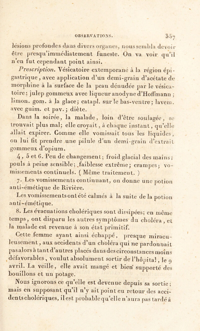 5.37 lésions profondes dans divers organes, nous sembla devoir être presqu’immédiatement funeste. On va voir qu’il n’en fut cependant point ainsi. Prescription. Vésicatoire extemporané à la région épi- gastrique , avec application d’un demi-grain d’acétate de morphine à la surface de la peau dénudée par le vésica- toire; julep gommeux avec liqueur anodyne d’Hoffmann ; limon, gom. à la glace; catapl. sur le bas-ventre ; lavem. avec guim. et pav. ; diète. Dans la soirée, la malade, loin d’être soulagée, se trouvait plus mal; elle croyait, à chaque instant, qu’elle allait expirer. Gomme elle vomissait tous les liquides, on lui fit prendre une pilule d’un demi-grain d’extrait gommeux d’opium. 4, 5 et 6. Peu de changement ; froid glacial des mains ,* pouls à peine sensible ;, faiblesse extrême; crampes- vo- missements continuels. ( Même traitement. ) 7. Les vomissements continuant, on donne une potion anti-émétique de Rivière. Les vomissementsontété calmés à la suite de la potion anti-émétique. 8. Les évacuations cholériques sont dissipées; en même temps, ont disparu les autres svmplômes du choléra et la malade est revenue à son état primitif. Cette femme ayant ainsi échappé, presque miracu- leusement , aux accidents d’un choléra qui ne pardonnait pasalorsà tant d’autres placés dans descirconstances moins défavorables , voulut absolument sortir de l’hôpital, le 9 avril. La veille, elle avait mangé et bien supporté des bouillons et un potage. Nous ignorons ce qu’elle est devenue depuis sa sortie; mais en supposant qu’il 11’y ait point eu retour des acci- dents cholériques, il est probable qu’elle n’aura pas tardé à