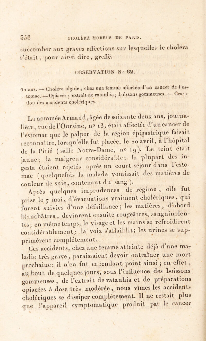 succomber aux graves affections sur lesquelles le choléra s’était, pour ainsi dire, greffé. OBSERVATION N“ 02 6 2 ans. — Choléra algide, chez une femme affectée d’un cancer de l’es- tomac. — Opiacés ; extrait de ratanhia • boissons gommeuses. — Cessa- tion des accidents cholériques. La nommée Armand, âgée desoixante deux ans, journa- lière, ruedel’Oarsine, no i3, était affectée d’un cancer de l’estomac que le palper de la région épigastrique faisait reconnaître, lorsqu’elle fut placée, le 20 avril, à l’hôpital de la Pitié (salle Notre-Dame, 11° 19). Le teint était jaune; la maigreur considérable ; la plupart des in- festa étaient rejetés après un court séjour dans l’esto- mac (quelquefois la malade vomissait des matières de couleur de suie, contenant du sang )• Après quelques imprudences de régime , elle lut prise le 7 mai, d’évacuations vraiment cholériques , qui furent suivies d’une défaillance ; les matières , d abord blanchâtres , devinrent ensuite rougeâtres, sanguinolen- tes; en même temps, le visage et les mains se refroidirent considérablement; la voix s’affaiblit; les urines se sup- primèrent complètement. Ces accidents, chez une femme atteinte déjà d’une ma- ladie très grave, paraissaient devoir entraîner une mort prochaine: il n’en fut cependant point ainsi ; en effet , au bout de quelques jours, sous l’influence des boissons gommeuses , de l’extrait de ratanlua et de préparations opiacées à dose très moderee, nous vîmes les accidents cholériques se dissiper complètement. Il ne restait plus que l’appareil symptomatique produit par le cancer