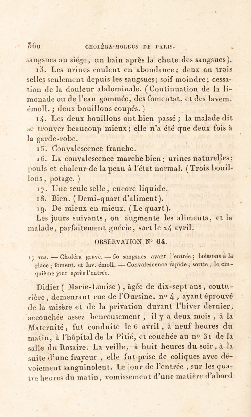 sangsues au siège, un bain après la chute des sangsues). 13. Les urines coulent en abondance; deux ou trois selles seulement depuis les sangsues; soif moindre; cessa- tion de la douleur abdominale. (Continuation de la li- monade ou de l’eau gommée, des fomentât, et des lavem. émoi!. ; deux bouillons coupés. ) 14. Les deux bouillons ont bien passé ; la malade dit se trouver beaucoup mieux; elle n’a été que deux fois à la garde-robe. 15. Convalescence franche. 16. La convalescence marche bien ; urines naturelles ; pouls et chaleur de la peau à l’état normal. (Trois bouil- lons , potage. ) 17. Une seule selle , encore liquide. 18. Bien. (Demi-quart d’aliment). 19. De mieux en mieux. (Le quart). Les jours suivants, on augmente les aliments, et la malade, parfaitement guérie, sortie 24 avril. OBSERVATION N° 64. 1 - ans. -—Choiera grave.—5o sangsues avant Rentrée ; boissons à la glace ; foment. et lav. émoll. — Convalescence rapide; sortie , le cin- quième jour après Rentrée. Didier ( Marie-Louise ) , âgée de dix-sept ans, coutu- rière, demeurant rue de l’Oursine, n° 4 » ayant éprouvé de la misère et de la privation durant l’hiver dernier, accouchée assez heureusement, , il y a deux mois , à la Maternité 5 fut conduite le 6 avril, à neuf heures du matin, à l’hôpital de la Pitié, et couchée au no 31 de la salle du Rosaire. La veille, à huit heures du soir, à la suite d’une frayeur , elle lut prise de coliques avec dé- voiement sanguinolent. Le jour de l’entrée , sur les qua- tre heures du matin , vomissement d’une matière d’abord