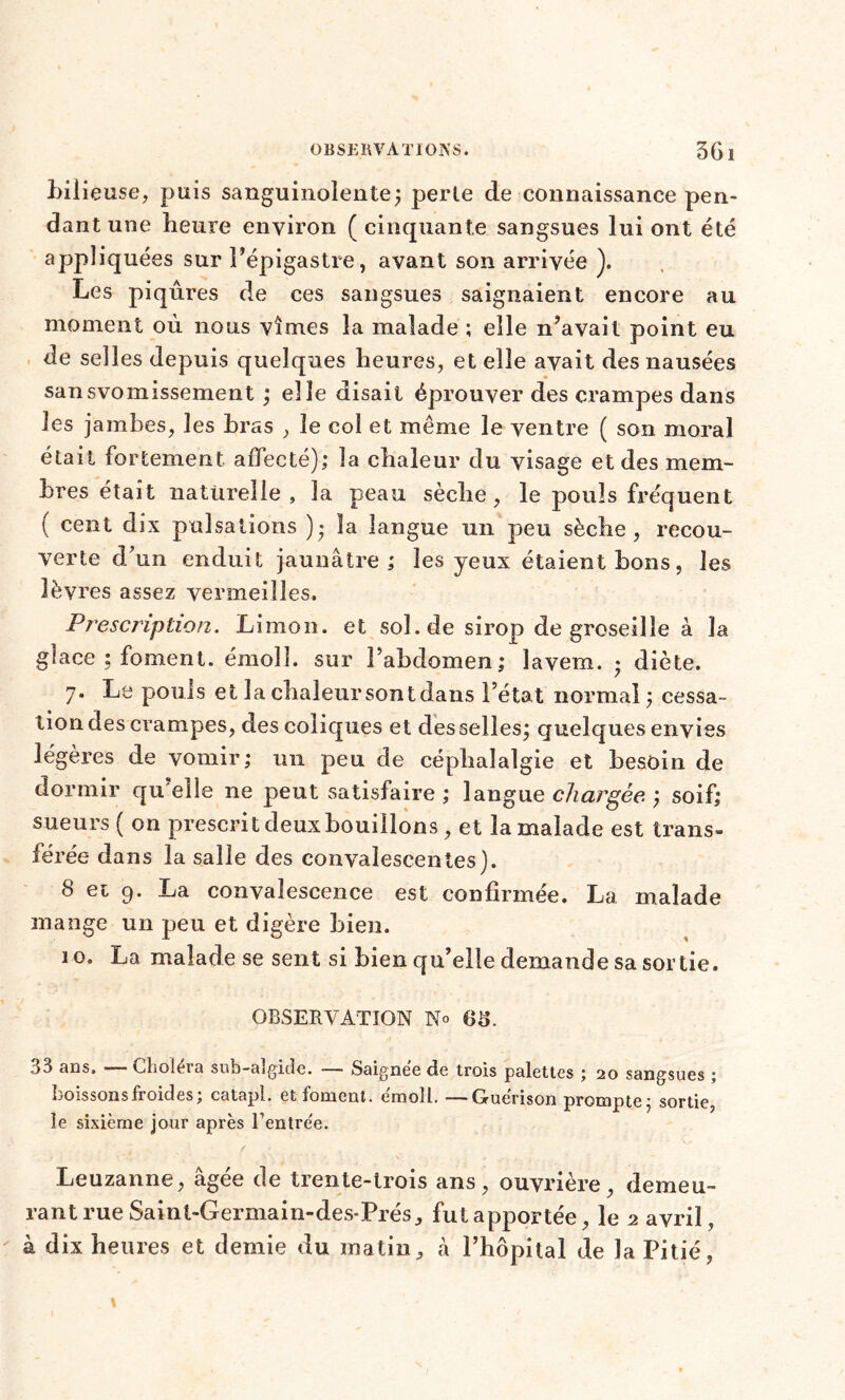 bilieuse, puis sanguinolente; perle de connaissance pen- dant une heure environ ( cinquante sangsues lui ont été appliquées sur l’épigastre, avant son arrivée ). Les piqûres de ces sangsues saignaient encore au moment où nous vîmes la malade ; elle n’avait point eu de selles depuis quelques heures, et elle avait des nausées sansvomissement ; elle disait éprouver des crampes dans les jambes, les bras , le col et même le ventre ( son moral était fortement affecté); la chaleur du visage et des mem- bres était naturelle, la peau sèche, le pouls fréquent ( cent dix pulsations )• la langue un peu sèche, recou- verte d’un enduit jaunâtre; les yeux étaient bons, les lèvres assez vermeilles. Prescription. Limon, et sol.de sirop de groseille à la glace ; foment. émoi!, sur l’abdomen; îavem. » diète. 7* Le pouls et la chaleur sont dans l’état normal ; cessa- tion des crampes, des coliques et desselles; quelques envies légères de vomir; 1111 peu de céphalalgie et besoin de dormir qu elle ne peut satisfaire ; langue chargée ; soif; sueurs ( on prescrit deux bouillons, et la malade est trans- férée dans la salle des convalescentes). 8 ei g. La convalescence est confirmée. La malade mange un peu et digère bien. ïo. La malade se sent si bien qu’elle demande sa sortie. OBSERVATION N» OS. .>3 ans. — Clioleia sub-algidc. — Saignee de trois palettes ; 20 sangsues ; boissons froides; catapl. et foment. emoll. —Guérison prompte; sortie, le sixième jour après fentre'e. Leuzanne, âgée de trente-trois ans, ouvrière, demeu- rant rue Saint-Germain-des- Prés, fut apportée, le 2 avril, à dix heures et demie du matin, à l’hôpital de la Pitié,