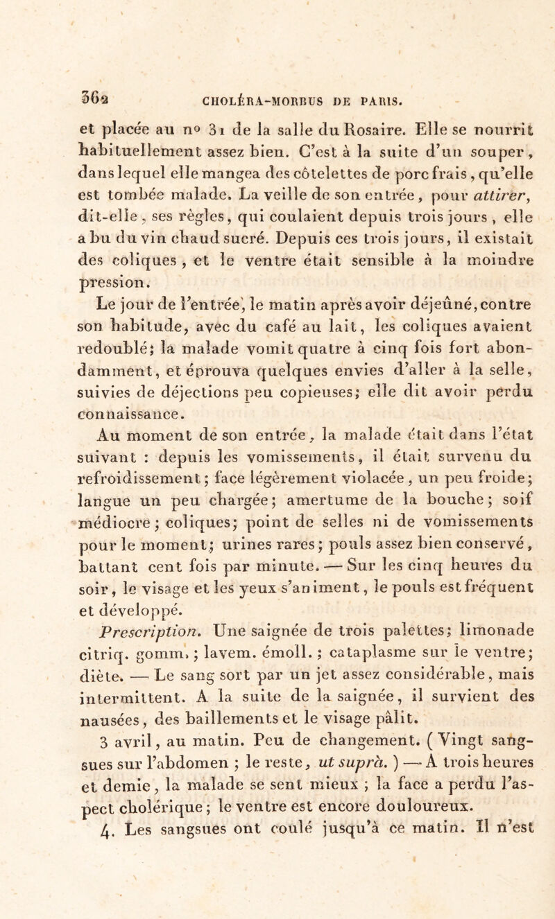 et placée au no 31 de la salle du Rosaire. Elle se nourrit habituellement assez bien. C’est à la suite d’un souper, dans lequel elle mangea des côtelettes de porc frais , qu’elle est tombée malade. La veille de son entrée, pour attirer, dit-elle , ses règles, qui coulaient depuis trois jours , elle a bu du vin chaud sucré. Depuis ces trois jours, il existait des coliques , et le ventre était sensible à la moindre pression. Le jour de Rentrée, le matin après avoir déjeuné, contre son habitude, avec du café au lait, les coliques avaient redoublé; la malade vomit quatre à cinq fois fort abon- damment, et éprouva quelques envies d’aller à la selle, suivies de déjections peu copieuses; elle dit avoir perdu connaissance. Au moment de son entrée, la malade était dans l’état suivant : depuis les vomissements, il était survenu du refroidissement,; face légèrement violacée, un peu froide; langue un peu chargée; amertume de la bouche ; soif médiocre; coliques; point de selles ni de vomissements pour le moment; urines rares ; pouls assez bien conservé , battant cent fois par minute. — Sur les cinq heures du soir, le visage et les yeux s’animent, le pouls est fréquent et développé. Prescription. Une saignée de trois palettes; limonade citriq. gomrn, ; layem. émoll. ; cataplasme sur le ventre; diète. —’ Le sang sort par un jet assez considérable, mais intermittent. A la suite de la saignée, il survient des nausées, des bâillements et le visage pâlit. 3 avril, au matin. Peu de changement. ( Vingt sang- sues sur l’abdomen ; le reste, ut supra. ) —-A trois heures et demie, la malade se sent mieux ; la face a perdu l’as- pect cholérique ; le ventre est encore douloureux. 4. Les sangsues ont coulé jusqu’à ce matin. Il n’est