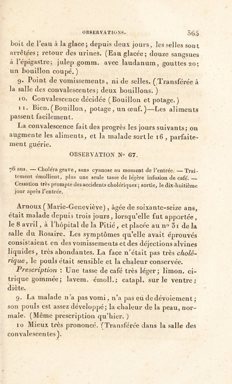 boit de beau à la glace ; depuis deux jours, les selles sont arrêtées ; retour des urines. (Eau glacée; douze sangsues à l’épigastre; julep gomm. avec laudanum, gouttes 20; un bouillon coupé. ) 9. Point de vomissements, ni de selles. (Transférée à la salle des convalescentes; deux bouillons. ) 10. Convalescence décidée (Bouillon et potage.) 11. Bien. (Bouillon, potage , un œuf. )—Les aliments passent facilement. La convalescence fait des progrès les jours suivants; on augmente les aliments, et la malade sortie 16 , parfaite- ment guérie. OBSERVATION N° 07. 76 ans. — Choléra grave, sans cyanose au moment de Rentrée. —■ Trai- tement émollient, plus une seule tasse de légère infusion de café. Cessation très prompte des accidents cholériques ; sortie, le dix-huitième jour après Rentrée. Arnoux ( Marie-Geneviève), âgée de soixante-seize ans, était malade depuis trois jours, lorsqu’elle fut apportée, le 8 avril, à l’hôpital de la Pitié, et placée au no 3i de la salle du Rosaire. Les symptômes qu’elle avait éprouvés consistaient en des vomissements et des déjections alvines liquides, très abondantes. La face n’était pas très cholé- rique y le pouls était sensible et la chaleur conservée. Prescription : Une tasse de café très léger; limon, ci- trique gommée; îavem. émoi!.; catapl. sur le ventre; diète. 9. La malade n’a pas vomi, n’a pas eu de dévoiement ; son pouls est assez développé; la chaleur de la peau, nor- male. (Même prescription qu’hier. ) 10 Mieux très prononcé. (Transférée dans la salle des convalescentes ).