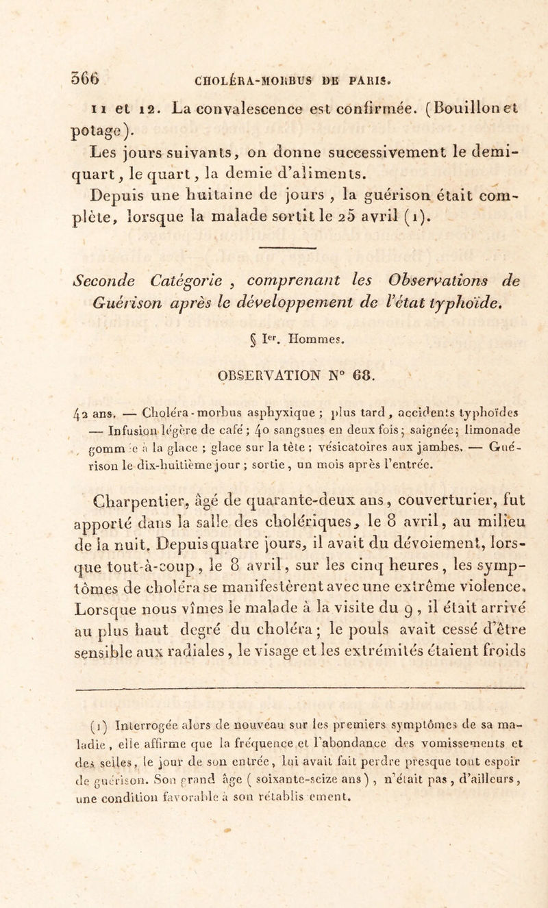 11 et 12. La convalescence est confirmée. (Bouillonet potage). Les jours suivants, on donne successivement le demi- quart , le quart, la demie d’aliments. Depuis une huitaine de jours , la guérison était com- plète, lorsque la malade sortit le 25 avril (î). Seconde Catégorie , comprenant les Observations de Guérison après le développement de l’état typhoïde. § Ier. Hommes. OBSERVATION N° 68. 4a ans. — Choléra - morbus asphyxique ; plus tard, accidents typhoïdes — Infusion légère de café; 4° sangsues en deux fois; saignée; limonade go mm :e à la glace ; glace sur la tète ; vésicatoires aux jambes. — Gué- rison le dix-huitième jour ; sortie , un mois après Rentrée. Charpentier, âgé de quarante-deux ans, couverturier, fut apporté dans la salle des cholériques, le 8 avril, au milieu de la nuit. Depuis quatre jours, il avait du dévoiement, lors- que tout-à-coup, le 8 avril, sur les cinq heures, les symp- tômes de choléra se manifestèrent avec une extrême violence» Lorsque nous vîmes le malade à la visite du 9 , il était arrivé au plus haut degré du choléra; le pouls avait cessé d’être sensible aux radiales , le visage et les extrémités étaient froids (j) Interrogée alors de nouveau sur les premiers symptômes de sa ma- ladie , elle affirme que la fréquence et l’abondance des vomissements et des. selles, le jour de .son entrée, lui avait fait perdre presque tout espoir de guérison. Son grand âge ( soixante-seize ans) , n’était pas , d’ailleurs, une condition favorable à son rétablis ement.