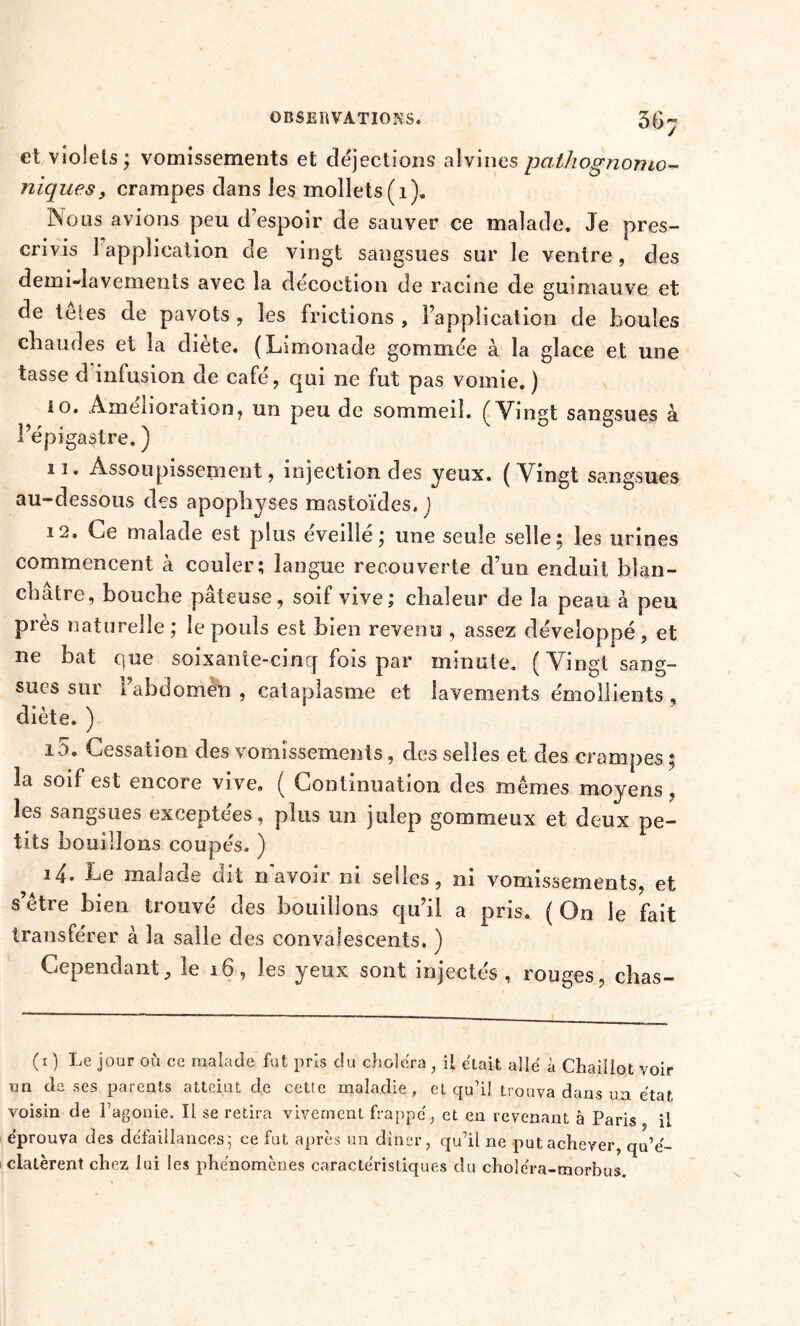 et violets ; vomissements et détections alvines pathognomo- niques, crampes dans les mollets (1). Mous avions peu d’espoir de sauver ce malade. Je pres- crivis 1 application de vingt sangsues sur le ventre, des demi-lavements avec la décoction de racine de guimauve et de teles de pavots , les frictions , l’application de boules chaudes et la diète. (Limonade gommée à la glace et une tasse d infusion de café, qui ne fut pas vomie. ) 10. Amelioration, un peu de sommed. (Vin^t sangsues à na • . \ v o o I épigastre. J 11. Assoupissement, injection des yeux. (Vingt sangsues au-dessous des apophyses mastoïdes. ) 12. Ce malade est plus éveillé; une seule selle; les urines commencent à couler; langue recouverte d’un enduit blan- châtre, bouche pâteuse, soif vive; chaleur de la peau à peu près naturelle; le pouls est bien revenu , assez développé, et ne bat que soixanîe-cincj fois par minute. (Vingt sang- sues sur l’abdomen , cataplasme et lavements émollients , diète. ) i5. Cessation des vomissements, des selles et des crampes ; 3a soif est encore vive. ( Continuation des mêmes moyens, les sangsues exceptées, plus un julep gommeux et deux pe- tits bouillons coupés. ) 14. Le malade dit n avoir ni selles, ni vomissements, et s’être bien trouvé des bouillons qu’il a pris. ( On le fait transférer à la salle des convalescents. ) Cependant, le 16, les yeux sont injectés, rouges, chas- (1 ) Le jour où ce malade fut pris du choiera , il était allé à Chailiot voir un de ses parents atteint de cette maladie, et qu’il trouva dans un état voisin de l’agonie. Il se retira vivement frappé, et en revenant à Paris il éprouva des défaillances; ce fut après un diner, qu’il ne put achever, qu’é- clatèrent chez lui les phénomènes caractéristiques du cholc'ra-morbus.