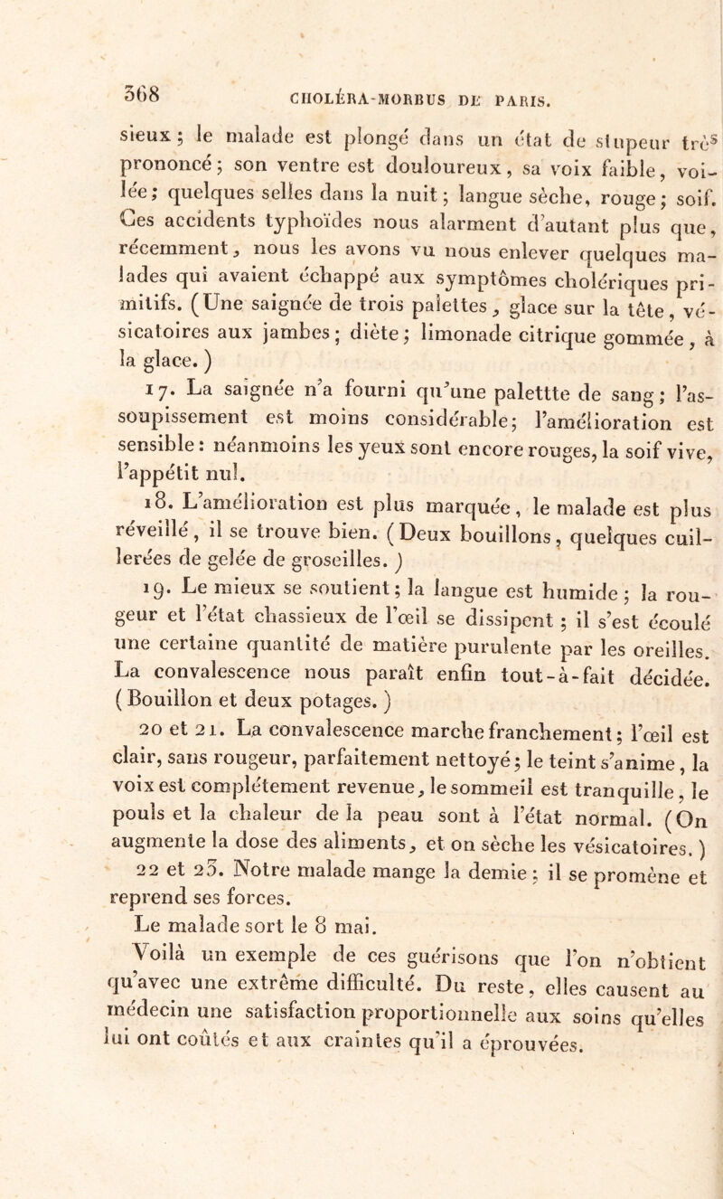 sieux ; le malade est plonge dans un état de stupeur très prononcé; son ventre est douloureux, sa voix faible, voi- lée; quelques selles dans la nuit; langue sèche, rouge; soif. Ces accidents typhoïdes nous alarment d autant plus que, récemment, nous les avons vu nous enlever quelques ma- lades qui avaient échappé aux symptômes cholériques pri- mitifs. (Une saignée de trois palettes, glace sur la tète, vé- sicatoires aux jambes ; diète ; limonade citrique gommée , à la glace. ) 1 7- La saignée n’a fourni qu'une palettte de sang; l’as- soupissement est moins considérable; l’amélioration est sensible : néanmoins les yeux sont encore rouges, la soif vive, l’appétit nul. 18. L amdioiation est plus marquée, le malade est plus réveillé, il se trouve bien. (Deux bouillons, quelques cuil- lerées de gelée de groseilles. ) 19. Le mieux se soutient; la langue est humide ; la rou- geur et l’état chassieux de l’œil se dissipent ; il s’est écoulé une certaine quantité de matière purulente par les oreilles. La convalescence nous paraît enfin tout-à-fait décidée. ( Bouillon et deux potages. ) 20 et 21. La convalescence marche franchement; l’œil est clair, sans rougeur, parfaitement nettoyé ; le teint s’anime, la voix est complètement revenue, le sommeil est tranquille, le pouls et la chaleur delà peau sont à l’état normal. (On augmente la dose des aliments, et on sèche les vésicatoires. ) 22 et 25. Notre malade mange la demie ; il se promène et reprend ses forces. Le malade sort le 8 mai. Voilà un exemple de ces guérisons que l’on n’obiient qu’avec une extrême difficulté. Du reste, elles causent au médecin une satisfaction proportionnelle aux soins quelles lui ont coûtés et aux craintes qu'il a éprouvées.