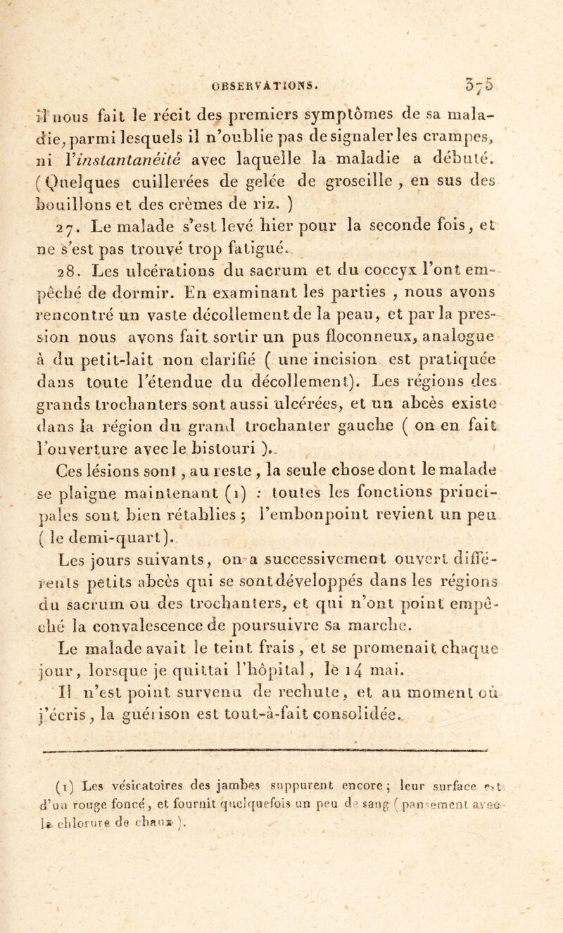 il nous fait le récit des premiers symptômes de sa mala- die, parmi lesquels il n’oublie pas de signaler les crampes, ni Y instantanéité avec laquelle la maladie a débuté. (Quelques cuillerées de gelée de groseille , en sus des bouillons et des crèmes de riz. ) 27. Le malade s’est levé hier pour la seconde fois, et ne s est pas trouvé trop fatigué. 28. Les ulcérations du sacrum et du coccyx l’ont em- pêché de dormir. En examinant les parties , nous avons rencontré un vaste décollement de la peau, et par la pres- sion nous avons fait sortir un pus floconneux, analogue à du petit-lait non clarifié ( une incision est pratiquée dans toute l’étendue du décollement). Les régions des grands trochanters sont aussi ulcérées, et un abcès existe dans la région du grand trochanter gauche ( on en fait l'ouverture avec le bistouri ). Ces lésions son! , au reste , la seule chose dont le malade se plaigne maintenant (1) : toutes les fonctions princi- pales sont bien rétablies 5 l’embonpoint revient un peu ( le demi-quart). Les jours suivants, 011 a successivement ouvert diffé- rents petits abcès qui se sont développés dans les régions du sacrum ou des trochanters, et qui n’ont point empê- ché la convalescence de poursuivre Sa marche. Le malade avait le teint frais , et se promenait chaque jour, lorsque je quittai l’hôpital , le 1 4 mai. Il n’est point survenu de rechute, et au moment où j’écris, la guéiison est tout-à-faii consolidée. (1) Les ve'sicatoires des jambes suppurent encore; leur surface eu d’un rouge fonce', et fournit quelquefois un peu de sang ( pansement aven- Le chlorure de chaux ).