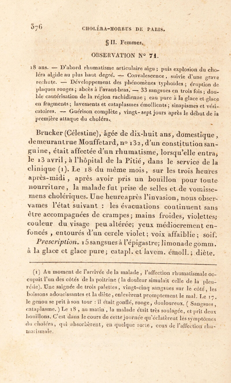 § II. Femmes. OBSERVATION NQ 7i. 18 ans. — D’abord rhumatisme articulaire aigu ; puis explosion du cho- iera algide au plus haut degré. — Convalescence , suivie d’une grave rechute. — Développement des phénomènes typhoïdes 5 éruption de plaques rouges ; abcès à l’avant-bras. — 33 sangsues en trois fois; dou- ble cautérisation de la région rachidienne 5 eau pure à la glace et glace en fragments ; lavements et cataplasmes émollients ; sinapismes et vési- catoires. — Guérison complète , vingt-sept jours après le début de la première attaque du choléra. Brucker (Célestine), âgée de dix-huit ans, domestique , demeurant rue Mouffetard, no i32, d'un constitution san- guine, était affectée d'un rhumatisme, lorsqu’elle entra, le 10 avril, à 1 hôpital de la Pitié, dans le service de la clinique (1). Le 18 du meme mois, sur les trois heures après-midi , après avoir pris un bouillon pour toute nourriture, la malade fut prise de selles et de vomisse- mens cholériques. Une heure après l’invasion, nous obser- vâmes l’état suivant : les évacuations continuent sans être accompagnées de crampes; mains froides, violettes; couleur du visage peu altérée; jeux médiocrement en- foncés , entourés d'un cercle violet; voix affaiblie ; soif. Prescription. i5 sangsues a l’épigastre; limonade gomm. à la glace et glace pure; catapî. et iavem. émoll. ; diète. (1) Au moment de l’arrivée delà malade, l’affection rhumatismale oc- cupait l’un des côtés de la poitrine (la douleur simulait celle de la pleu- résie). Une saignée de trois palettes, vingt-cinq sangsues sur le côté, les boissons adoucissantes et la diète, enlevèrent promptement le mal. Le 17. le genou se prit à son tour : il était gonflé, rouge, douloureux. ( Sangsues , cataplasme. ) Le 18 , &u matin , la malade était très soulagée, et prit deux bouillons. C’est dans le cours de cette journée qu’éclatèrent les symptômes du choléra, qui absorbèrent, en quelque sorte, ceux de l’affection rhu- matismale.