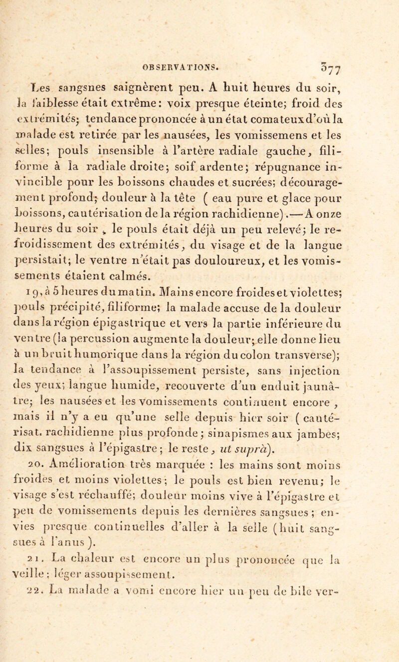 Les sangsues saignèrent peu. A huit heures du soir, Ja faiblesse était extrême : voix presque éteinte; froid des extrémités* tendance prononcée à un état comateuxd’oùla malade est retirée par les nausées, les vomissemens et les selles; pouls insensible à l’artère radiale gauche, fili- forme à îa radiale droite ; soif ardente; répugnance in- vincible pour les boissons chaudes et sucrées; décourage- ment profond; douleur à la tête ( eau pure et glace pour boissons, cautérisation de la région rachidienne).—-À onze heures du soir „ le pouls était déjà un peu relevé; le re- froidissement des extrémités, du visage et de la langue persistait; le ventre n'était pas douloureux, et les vomis- sements étaient calmés. 19, à 5 heures du matin. Mains encore froides et violettes; pouls précipité, filiforme; la malade accuse de la douleur dans la région épigastrique et vers la partie inférieure du ven tre (la percussion augmente la douleur; elle donne lieu à un bruit humorique dans îa région du colon transverse); la tendance à l'assoupissement persiste, sans injection des yeux; langue humide, recouverte d'un enduit jaunâ- tre; les nausées et les vomissements continuent encore, mais il n’y a eu qu’une selle depuis hier soir ( cauté- risât. rachidienne plus profonde; sinapismes aux jambes; dix sangsues à l’épigastre; le reste, ut supra). 20. Amélioration très marquée : les mains sont moins froides et moins violettes ; le pouls est bien revenu; le visage s est réchauffé; douleur moins vive à l’épigastre et peu de vomissements depuis les dernières sangsues ; en- vies presque continuelles d’aller à la selle (huit sang- sues a ianus )• 21. La chaleur est encore un plus prononcée que la veille ; léger assoupissement. 22. La malade a vomi encore hier un peu de bile ver-