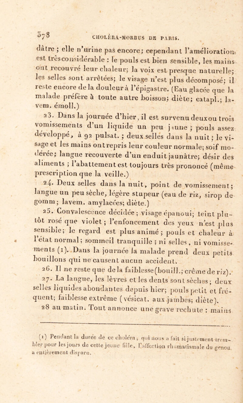 clàîre ; elle n urine pas encore; cependant l’amélioration est tresconsidérable : le pouls est bien sensible, les mains uüt îecouvré leur chaleur; la voix est presque naturelle; les selles sont arrêtées; le visage n’est plus décomposé; il reste encore delà douleur à l’épigastre. (Eau glacée que la malade préfère à toute autre boisson; diète; eatapl.; la- vem. émolî.) 2o. Dans la journée d’hier , il est survenu deuxou trois vomissements d un liquide un peu jaune ; pouls assez développé, à 93 puisât. ; deux selles dans la nuit ; le vi- sage et les mains ontrepris leur couleur normale; soif mo- dérée; langue recouverte d’un enduit jaunâtre; désir des aliments ; l’abattement est toujours très prononcé (même prescription que la veille.) 24» Deux selles dans la nuit, point de vomissement; langue un peu sèche, légère stupeur (eau de riz, sirop de go mm ; lavem. amylacées; diète.) 25. Convalescence décidée; visage épanoui; teint plu- tôt rosé que violet ; l’enfoncement des yeux n’est plus sensible; le regard est plus animé ; pouls et chaleur à 1 état normal; sommeil tranquille ; ni selles , ni vomisse- ments (1). Dans la journée la malade prend deux petits bouillons qui ne causent aucun accident. 26. Il ne reste que delà faiblesse(boui!L; crème de riz). 27. La langue, les lèvres et les dents sont sèches; deux selles liquides abondantes depuis hier; pouls petit et fré- quent; faiblesse extrême (vésical, aux jambes; diète). 28 au matin. Tout annonce une grave rechute : mains (1) Pendant la duree de ce choiera hier pour les jours de celle jeune fille , a entièrement disparu. , qui nous a fait si justement trern- falfcction rhumatismale du genou.