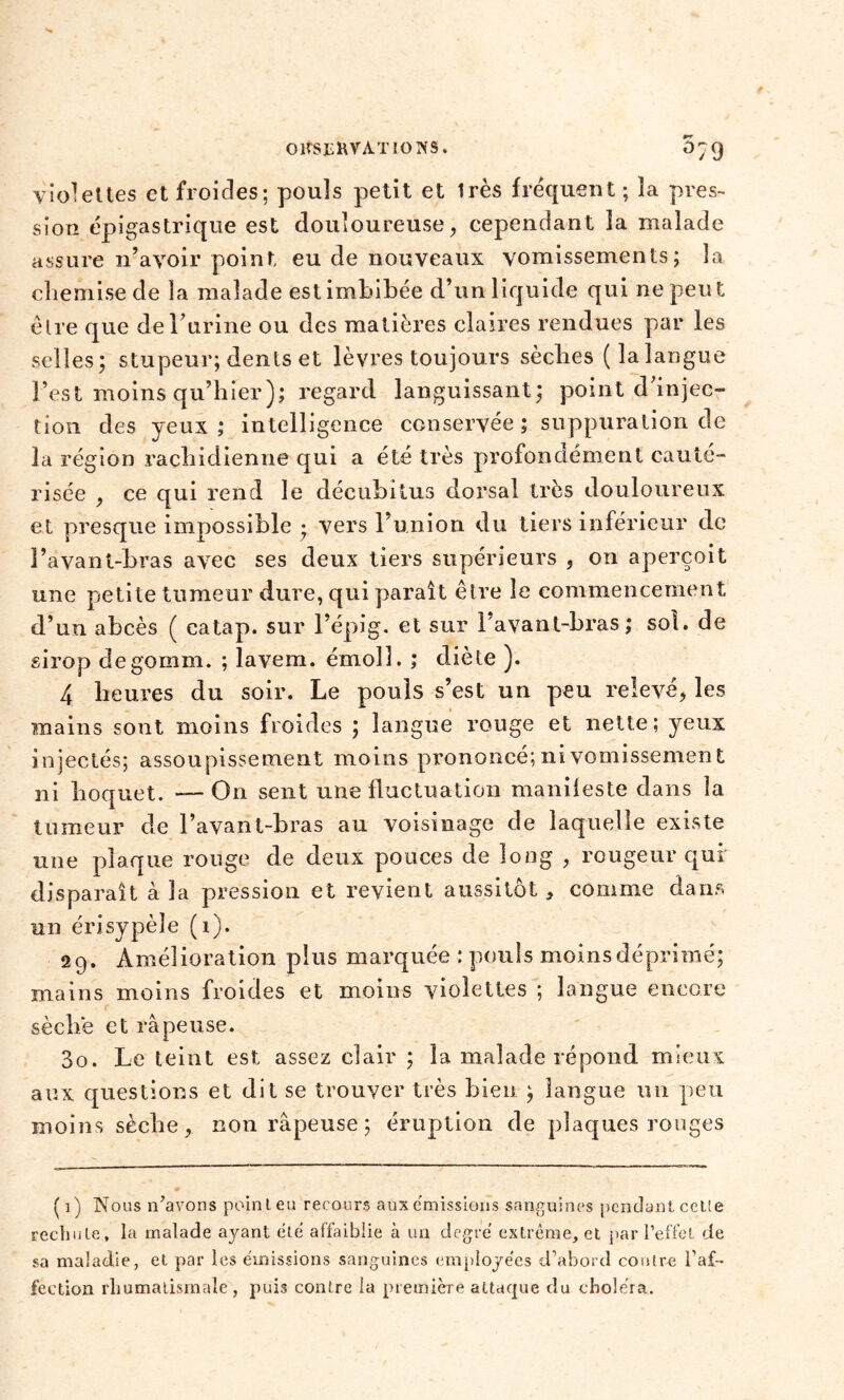 violettes et froides; pouls petit et Irès fréquent ; îa près- sion épigastrique est douloureuse, cependant la malade assure n’avoir point eu de nouveaux vomissements; la chemise de la malade est imbibée d’un liquide qui ne peut êlre que de l’urine ou des matières claires rendues par les selles; stupeur; dents et lèvres toujours sèches (la langue l’est moins qu’hier); regard languissant; point d’injec- tion des yeux; intelligence conservée; suppuration de la région rachidienne qui a été très profondément cauté- risée , ce qui rend le décubitus dorsal très douloureux et presque impossible ; vers 1 union du tiers inférieur de l’avant-bras avec ses deux tiers supérieurs , on aperçoit une petite tumeur dure, qui paraît êlre le commencement d’un abcès ( catap. sur l’épig. et sur 1 avant-bras; sol. de sirop degomm. ; lavem. émoll. ; diète ). 4 heures du soir. Le pouls s’est un peu relevé, les mains sont moins froides ; langue rouge et nette; yeux injectés; assoupissement moins prononcé; ni vomissement ni hoquet. — On sent une fluctuation manifeste dans la tumeur de l’avant-bras au voisinage de laquelle existe une plaque ronge de deux pouces de long , rougeur qui disparaît à la pression et revient aussitôt , comme dans un érisypèle (î). 29. Amélioration plus marquée : pouls moins déprimé; mains moins froides et moins violettes ; langue encore sèche et râpeuse. 30. Le teint est assez clair ; îa malade répond mieux aux questions et dit se trouver très bien ; langue un peu moins sèche, non râpeuse ; éruption de plaques rouges ( 1) Nous n’avons point eu recours aux émissions sanguines pendant celte rechute, la malade ayant été affaiblie à un degré extrême, et par l’effet de sa maladie, et par les émissions sanguines employées d’abord contre l’af- fection rhumatismale, puis contre la première attaque du choléra.