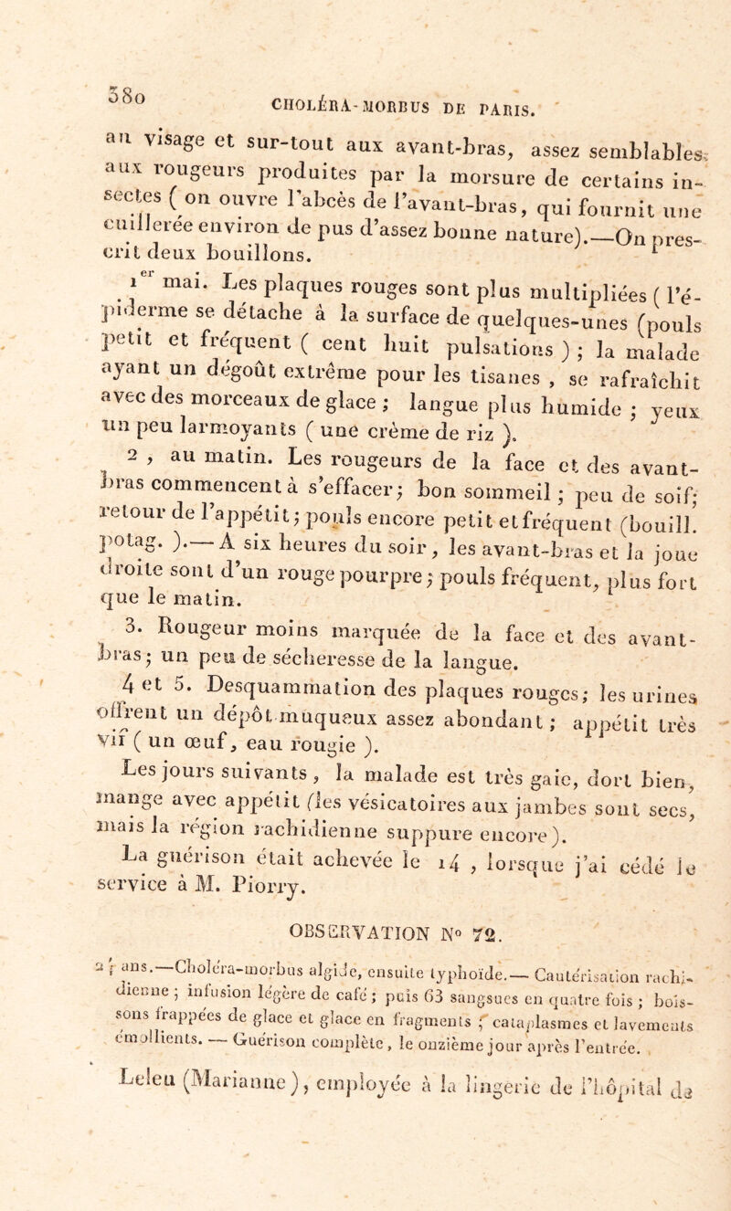 CHOLÉRA-310BBUS DIï PARIS. au visage et sur-tout aux avant-bras, assez semblables. au\ rougeurs produites par la morsure de certains in- sectes ( on ouvre l'abcès de l’avant-bras, qui fournit une eunleree environ de pus d’assez bonne nature)._On près- ont deux bouillons. L ie‘ mai. Les plaques rouges sont plus multipliées ( l’é- p,derme se détache à la surface de quelques-unes (pouls petit et fréquent ( cent huit pulsations); la malade ayant un dégoût extrême pour les tisanes , se rafraîchit avec des morceaux de glace ; langue plus humide ; yeux un peu larmoyants ( une crème de riz ). 2 , au matin. Les rougeurs de la face et des avant- bras commencent à s’effacer; bon sommeil ; peu de soif; retour de 1 appétit; pouls encore petit elfréquent (bouill. polag. ). A six heures du soir, les ayant-bras et la joue o roi te sont d’un rouge pourpre ; pouls fréquent, plus fort que le matin. 3. Rougeur moins marquée de la face et des ayant- es as; un peu de sécheresse de la langue. 4 et 5. Desquammation des plaques rouges; les urines offrent un dépôt muqueux assez abondant; appétit très vif ( un œuf, eau rougie ). Les jours suivants , la malade est très gaie, dort bien, mange avec appétit fies vésicatoires aux jambes sont secs, mais la région rachidienne suppure encore). La guérison était achevée le i4 , lorsque j’ai cédé le service à M. Piorry. OBSERVATION N° 72. 2', ans.—Choléra-morbus algide, ensuite typhoïde— Cautérisation rachi- dienne ; infusion légère de café ; puis 63 sangsues en quatre fois ; bois- sons frappées de glace et glace en fragments f cataplasmes et lavements émollients. Guérison complète , le onzième jour après l’entrée. Leleu (Marianne), employée à la lingerie de l’hôpital J*